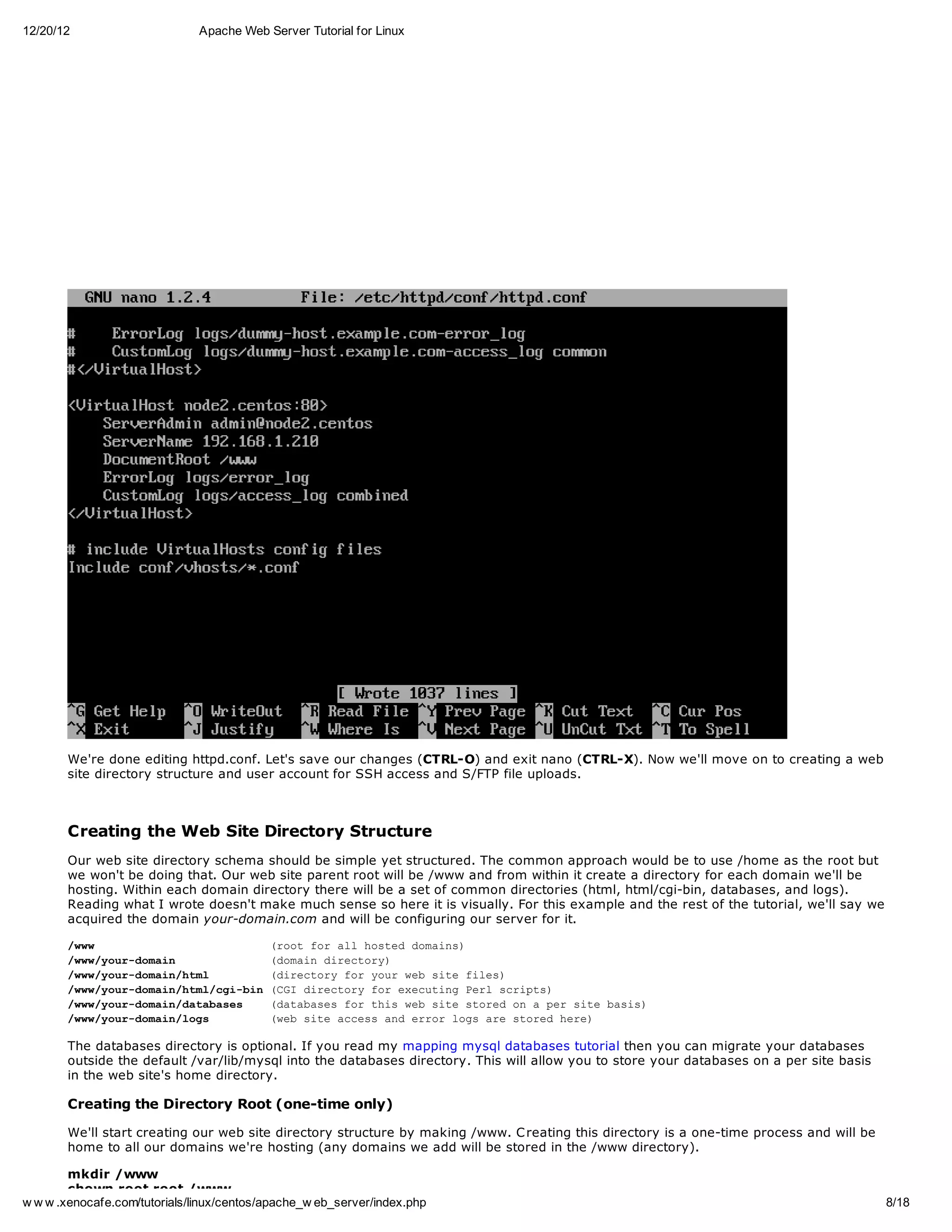 12/20/12                       Apache Web Server Tutorial for Linux




       We're done editing httpd.conf. Let's save our changes (CTRL-O) and exit nano (CTRL-X). Now we'll move on to creating a web
       site directory structure and user account for SSH access and S/FTP file uploads.



       Creating the Web Site Directory Structure
       Our web site directory schema should be simple yet structured. The common approach would be to use /home as the root but
       we won't be doing that. Our web site parent root will be /www and from within it create a directory for each domain we'll be
       hosting. Within each domain directory there will be a set of common directories (html, html/cgi-bin, databases, and logs).
       Reading what I wrote doesn't make much sense so here it is visually. For this example and the rest of the tutorial, we'll say we
       acquired the domain your-domain.com and will be configuring our server for it.

       /w
        ww             (otfralhse dmis
                       ro o l otd oan)
       /w/ordmi
        wwyu-oan       (oandrcoy
                       dmi ietr)
       /w/ordmi/tl
        wwyu-oanhm     (ietr fryu wbst fls
                       drcoy o or e ie ie)
       /w/ordmi/tlcibn(G drcoyfreeuigPr srps
        wwyu-oanhm/g-i CI ietr o xctn el cit)
       /w/ordmi/aaae
        wwyu-oandtbss  (aaae frti wbst soe o aprst bss
                       dtbss o hs e ie trd n  e ie ai)
       /w/ordmi/os
        wwyu-oanlg     (e st acs aderrlg aesoe hr)
                       wb ie ces n ro os r trd ee

       The databases directory is optional. If you read my mapping mysql databases tutorial then you can migrate your databases
       outside the default /var/lib/mysql into the databases directory. This will allow you to store your databases on a per site basis
       in the web site's home directory.

       Creating the Directory Root (one-time only)

       We'll start creating our web site directory structure by making /www. C reating this directory is a one-time process and will be
       home to all our domains we're hosting (any domains we add will be stored in the /www directory).

        mkdir /www
        chown root.root /www
w w w .xenocafe.com/tutorials/linux/centos/apache_w eb_server/index.php                                                                   8/18
 