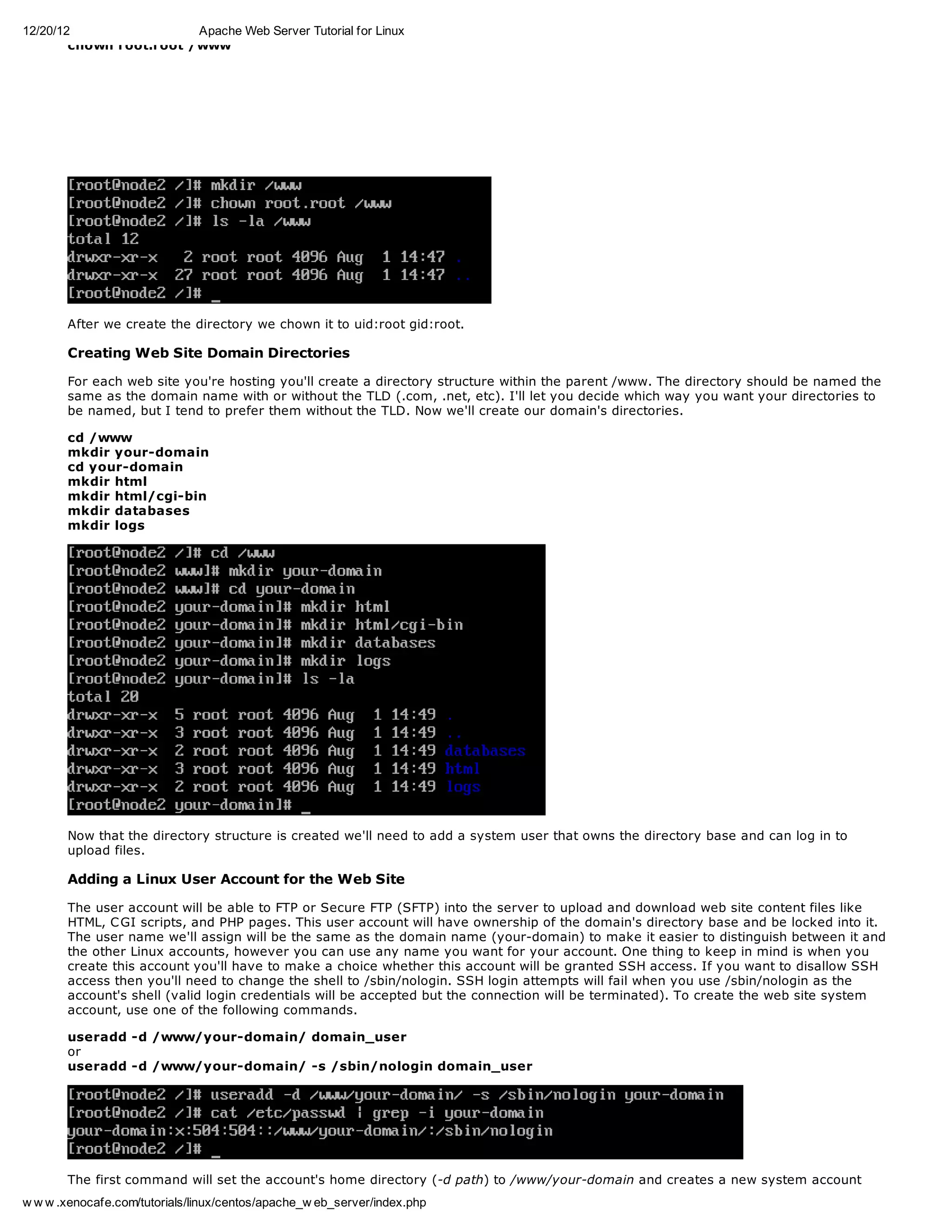 12/20/12                 Apache Web Server Tutorial for Linux
        chown root.root /www




       After we create the directory we chown it to uid:root gid:root.

       Creating Web Site Domain Directories

       For each web site you're hosting you'll create a directory structure within the parent /www. The directory should be named the
       same as the domain name with or without the TLD (.com, .net, etc). I'll let you decide which way you want your directories to
       be named, but I tend to prefer them without the TLD. Now we'll create our domain's directories.

       cd /www
       mkdir your-domain
       cd your-domain
       mkdir html
       mkdir html/cgi-bin
       mkdir databases
       mkdir logs




       Now that the directory structure is created we'll need to add a system user that owns the directory base and can log in to
       upload files.

       Adding a Linux User Account for the Web Site

       The user account will be able to FTP or Secure FTP (SFTP) into the server to upload and download web site content files like
       HTML, C GI scripts, and PHP pages. This user account will have ownership of the domain's directory base and be locked into it.
       The user name we'll assign will be the same as the domain name (your-domain) to make it easier to distinguish between it and
       the other Linux accounts, however you can use any name you want for your account. One thing to keep in mind is when you
       create this account you'll have to make a choice whether this account will be granted SSH access. If you want to disallow SSH
       access then you'll need to change the shell to /sbin/nologin. SSH login attempts will fail when you use /sbin/nologin as the
       account's shell (valid login credentials will be accepted but the connection will be terminated). To create the web site system
       account, use one of the following commands.

       useradd -d /www/your-domain/ domain_user
       or
       useradd -d /www/your-domain/ -s /sbin/nologin domain_user




        The first command will set the account's home directory (-d path) to /www/your-domain and creates a new system account
        with the user name of domain_user (last parameter of the command). The shell will be set to the default, which is typically
w w w .xenocafe.com/tutorials/linux/centos/apache_w eb_server/index.php
 