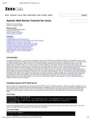 12/20/12                       Apache Web Server Tutorial for Linux




    Home Tutorials Forum Blog Advertising Links Contact About                                                                       Search



       Apache Web Server Tutorial for Linux
       Written by Tony Bhimani
       Posted on August 2, 2006

       Requirements
       *nix based Operating System
       Apache HTTP Server
       mod_ssl Apache Interface
       PHP Scripting Language

       Contents
       Introduction
       Installing Apache HTTP Web Server
       Installing mod_ssl for Secure Sockets Layer (SSL) Support
       Installing PHP for Dynamic Web Pages
       Setting Apache to Start on Bootup with chkconfig
       C onfiguring Apache Server Settings (httpd.conf)
       C reating the Web Site Directory Structure
       C reating VirtualHost C onfiguration Files
       Starting Apache and Viewing the Web Site
       Other Things to Know for Using Apache
       C onclusion



       Introduction
       The Apache Web Server is one of the most popular open-source HTTP Servers that exists today. It's a powerful, secure, and
       fully featured web server that can be found hosting anything from personal web sites to corporate domains. If you have a DSL
       or C able connection with a static IP then you can use the Apache web server to host your web site (as long as your ISP
       doesn't have a problem with you running a server on their network). This tutorial will teach you how to set up your own
       Apache web server on Linux so you can host your own web sites either at home or work. You'll learn how to install the Apache
       HTP Server with SSL and PHP support, use chkconfig to set Apache to auto-start on boot, edit the Apache httpd.conf
       configuration file for your server settings, create a directory structure for your web site, create the VirtualHost configuration
       file for your web site, start the Apache service, verify your site is working, go over the init script options, and finally show you
       some additional options and settings for Apache such as graceful restarts, htaccess usage, user name and password directory
       protection, and custom error pages. The two things I won't be covering are setting up DNS for your domain and configuring
       your firewall to open ports 80 and 443 for HTTP and SSL respectively, however you can read my Bind DNS tutorial and
       iptables firewall tutorial for information on how to do it. I'll be using C entOS 4.2 and Apache 2.x will be installed using yum
       instead of source. Let's get started.



       Installing Apache HTTP Web Server
       We'll be using yum to download and install the Apache RPM's from the C entOS repository. Apache shouldn't be loaded on your
       server unless you selected it during the operating system installation process. If you know you have Apache installed then you
       can skip this section, but if it's not or you're not sure then you should perform the following tests to see if the Apache web
       server is on your system. To do this we'll use the which command to look for the httpd binary in the environment variable
       PATH.

       which httpd




       If you see something similar to the above image then the Apache binary doesn't seem to be found on the server. Our next
       step is to install Apache by using yum. Issue the next command.

       yum install httpd




w w w .xenocafe.com/tutorials/linux/centos/apache_w eb_server/index.php                                                                       1/18
 