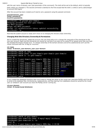 12/20/12                       Apache Web Server Tutorial for Linux
       with the user name of domain_user (last parameter of the command). The shell will be set to the default, which is typically
       bash unless you changed it. The second command is identical to the first except that the shell (-s shell) is set to /sbin/nologin
       to prevent SSH logins.

       After the account has been created you'll need to set a password using the passwd command.

       passwd domain_user
       [enter password]
       [confirm password]




       Now that the system account is ready we'll move on to changing the directory base ownership.

       Changing Web Site Directory Ownership & Permissions

       We've created the directories, added the account, the only thing left to do is change the ownership of the directories to the
       new user account. Right now the directories are owned by root and if you were to try using FTP to upload some files you'd get
       the dreaded Permission Denied error. To change ownership of the domain directory and all its subdirectories we'll use the
       chown command with the -R flag for recursive.

       cd /www
       chown -R domain_user:domain_user your-domain




       If you created the databases directory then you'll need to change the owner to the mysql user otherwise MySQL won't be able
       to write to the database files. All directories, subdirectories, and files starting from databases should be owned by the mysql
       user (or whatever user account you have the MySQL server running as).

       cd your-domain
       chown -R mysql:mysql databases




w w w .xenocafe.com/tutorials/linux/centos/apache_w eb_server/index.php                                                                    10/18
 