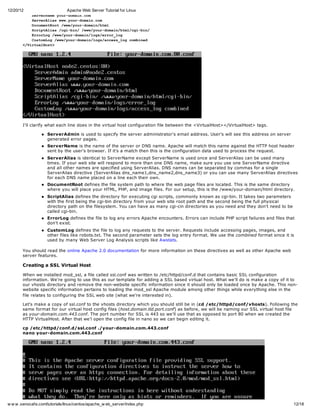 12/20/12                       Apache Web Server Tutorial for Linux
          SreNm yu-oancm
          evrae ordmi.o
          SreAiswwyu-oancm
          evrla w.ordmi.o
          DcmnRo /w/ordmi/tl
          ouetot wwyu-oanhm
          SrpAis/g-i//w/ordmi/tlcibn
          citla cibn wwyu-oanhm/g-i/
          Erro /w/ordmi/oserrlg
          roLg wwyu-oanlg/ro_o
          CsoLg/w/ordmi/osacs_o cmie
          utmo wwyu-oanlg/ceslg obnd
       <Vrulot
        /itaHs>




       I'll clarify what each line does in the virtual host configuration file between the <VirtualHost></VirtualHost> tags.

                    ServerAdmin is used to specify the server administrator's email address. User's will see this address on server
                    generated error pages.
                    ServerName is the name of the server or DNS name. Apache will match this name against the HTTP host header
                    sent by the user's browser. If it's a match then this is the configuration data used to process the request.
                    ServerAlias is identical to ServerName except ServerName is used once and ServerAlias can be used many
                    times. If your web site will respond to more than one DNS name, make sure you use one ServerName directive
                    and all other names are specified using ServerAlias. DNS names can be separated by commas for a single
                    ServerAlias directive (ServerAlias dns_name1,dns_name2,dns_name3) or you can use many ServerAlias directives
                    for each DNS name placed on a line each their own.
                    DocumentRoot defines the file system path to where the web page files are located. This is the same directory
                    where you will place your HTML, PHP, and image files. For our setup, this is the /www/your-domain/html directory.
                    ScriptAlias defines the directory for executing cgi scripts, commonly known as cgi-bin. It takes two parameters
                    with the first being the cgi-bin directory from your web site root path and the second being the full physical
                    directory path on the filesystem. You can have as many cgi-cin directories as you need and they don't need to be
                    called cgi-bin.
                    ErrorLog defines the file to log any errors Apache encounters. Errors can include PHP script failures and files that
                    don't exist.
                    CustomLog defines the file to log any requests to the server. Requests include accessing pages, images, and
                    other files like robots.txt. The second parameter sets the log entry format. We use the combined format since it is
                    used by many Web Server Log Analysis scripts like Awstats.

       You should read the online Apache 2.0 documentation for more information on these directives as well as other Apache web
       server features.

       Creating a SSL Virtual Host

       When we installed mod_ssl, a file called ssl.conf was written to /etc/httpd/conf.d that contains basic SSL configuration
       information. We're going to use this as our template for adding a SSL based virtual host. What we'll do is make a copy of it to
       our vhosts directory and remove the non-website specific information since it should only be loaded once by Apache. This non-
       website specific information pertains to loading the mod_ssl Apache module among other things while everything else in the
       file relates to configuring the SSL web site (what we're interested in).

       Let's make a copy of ssl.conf to the vhosts directory which you should still be in (cd /etc/httpd/conf/vhosts). Following the
       same format for our virtual host config files (host.domain.tld.port.conf) as before, we will be naming our SSL virtual host file
       as your-domain.com.443.conf. The port number for SSL is 443 so we'll use that as opposed to port 80 when we created the
       HTTP VirtualHost. After that we'l open the config file in nano so we can begin editing it.

       cp /etc/httpd/conf.d/ssl.conf ./your-domain.com.443.conf
       nano your-domain.com.443.conf




w w w .xenocafe.com/tutorials/linux/centos/apache_w eb_server/index.php                                                                12/18
 