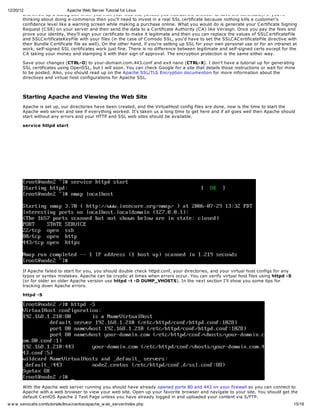 12/20/12                      Apache Web Server Tutorial for Linux
        and throw up a dialog box when you visit your web site (unless you instruct the browser to save the certificate). If you're
        thinking about doing e-commerce then you'll need to invest in a real SSL certificate because nothing kills a customer's
        confidence level like a warning screen while making a purchase online. What you would do is generate your C ertificate Signing
        Request (C SR) on your server and then send the data to a C ertificate Authority (C A) like Verisign. Once you pay the fees and
        prove your identity, they'll sign your certificate to make it legitimate and then you can replace the values of SSLC ertificateFile
        and SSLC ertificateKeyFile with your files (in the case of C omodo SSL, you'd have to set the SSLC AC ertificateFile directive with
        their Bundle C ertificate file as well). On the other hand, if you're setting up SSL for your own personal use or for an intranet at
        work, self-signed SSL certificates work just fine. There is no difference between legitimate and self-signed certs except for the
        C A taking your money and stamping it with their sign of approval. The encryption protection is the same either way.

       Save your changes (CTRL-O) to your-domain.com.443.conf and exit nano (CTRL-X). I don't have a tutorial up for generating
       SSL certificates using OpenSSL, but I will soon. You can check Google for a site that details those instructions or wait for mine
       to be posted. Also, you should read up on the Apache SSL/TLS Encryption documention for more information about the
       directives and virtual host configurations for Apache SSL.



       Starting Apache and Viewing the Web Site
       Apache is set up, our directories have been created, and the VirtualHost config files are done, now is the time to start the
       Apache web server and see if everything worked. It's taken us a long time to get here and if all goes well then Apache should
       start without any errors and your HTTP and SSL web sites should be available.

       service httpd start




       If Apache failed to start for you, you should double check httpd.conf, your directories, and your virtual host configs for any
       typos or syntax mistakes. Apache can be cryptic at times when errors occur. You can verify virtual host files using httpd -S
       (or for older an older Apache version use httpd -t -D DUMP_VHOSTS). In the next section I'll show you some tips for
       tracking down Apache errors.

       httpd -S




       With the Apache web server running you should have already opened ports 80 and 443 on your firewall so you can connect to
       Apache with a web browser to view your web site. Open up your favorite browser and navigate to your site. You should get the
       default C entOS Apache 2 Test Page unless you have already logged in and uploaded your content via S/FTP.
w w w .xenocafe.com/tutorials/linux/centos/apache_w eb_server/index.php                                                                   15/18
 