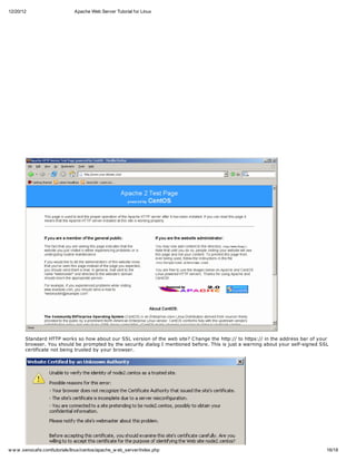 12/20/12                       Apache Web Server Tutorial for Linux




       Standard HTTP works so how about our SSL version of the web site? C hange the http:// to https:// in the address bar of your
       browser. You should be prompted by the security dialog I mentioned before. This is just a warning about your self-signed SSL
       certificate not being trusted by your browser.




w w w .xenocafe.com/tutorials/linux/centos/apache_w eb_server/index.php                                                           16/18
 