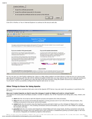 12/20/12




       C lick OK in FireFox or Yes in Internet Explorer to continue to the secure web site.




       As you can see up in the FireFox address bar, there is a little yellow padlock icon that informs us that we are on a secure web
       site. All communications with this site will be 128-bit encrypted. At this time you may want to log in to your web site via Secure
       FTP (SFTP) or regular FTP to upload your web site files to the html directory using the system account you created earlier.
       You're done! You've successfully configured the Apache web server on Linux.



       Other Things to Know for Using Apache
       Here are some common questions that users new to the Apache HTTP Server may ask (well, the questions I could think of at
       the time).

       How can I restart Apache so that it sees the changes I made to httpd.conf and/or virtual hosts?
       The Apache init script (/etc/init.d/httpd) accepts a number of options, four of the important ones being start, stop, restart, and
       graceful.

                  start tells the init script to start the Apache process and spawns the child processes.
                  stop tells the init script to terminate the Apache's running process and in turn kills off the child processes. Any
                  existing connections to the server will be terminated.
                  restart tells the init script to stop the Apache process and start it back up. Any changes to httpd.conf or virtual
                  hosts will be read back in. Any existing connections will be terminated, so if users are in the middle of a download
                  the transfers will stop.
                  graceful tells the init script to alert Apache to reload httpd.conf and virtual hosts. Existing connections will not be
                  terminated but changes won't be noticed until a new connection is established (pulling up another page or file from
                  the server). Requests are handled by Apache child workers.

        There are two ways of using these options. You can use the init script or the service command. To use the init script, enter this
w w w .xenocafe.com/tutorials/linux/centos/apache_w eb_server/index.php                                                                17/18
 