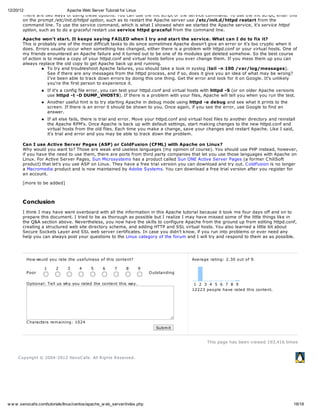 12/20/12                     Apache Web Server Tutorial for Linux
        There are two ways of using these options. You can use the init script or the service command. To use the init script, enter this
        on the prompt /etc/init.d/httpd option, such as to restart the Apache server use /etc/init.d/httpd restart from the
        command line. To use the service command, which is what I showed when we started the Apache service, it's service httpd
        option, such as to do a graceful restart use service httpd graceful from the command line.

       Apache won't start. It keeps saying FAILED when I try and start the service. What can I do to fix it?
       This is probably one of the most difficult tasks to do since sometimes Apache doesn't give an error or it's too cryptic when it
       does. Errors usually occur when something has changed, either there is a problem with httpd.conf or your virtual hosts. One of
       my friends enountered an Apache failure and it turned out to be one of its modules got deleted somehow. So the best course
       of action is to make a copy of your httpd.conf and virtual hosts before you ever change them. If you mess them up you can
       always replace the old copy to get Apache back up and running.
                    To try and troubleshoot Apache failures, you should take a look in syslog (tail -n 100 /var/log/messages).
                    See if there are any messages from the httpd process, and if so, does it give you an idea of what may be wrong?
                    I've been able to track down errors by doing this one thing. Get the error and look for it on Google. It's unlikely
                    you're the first person to experience it.
                       If it's a config file error, you can test your httpd.conf and virtual hosts with httpd -S (or on older Apache versions
                       use httpd -t -D DUMP_VHOSTS). If there is a problem with your files, Apache will tell you when you run the test.
                       Another useful hint is to try starting Apache in debug mode using httpd -e debug and see what it prints to the
                       screen. If there is an error it should be shown to you. Once again, if you see the error, use Google to find an
                       answer.
                       If all else fails, there is trial and error. Move your httpd.conf and virtual host files to another directory and reinstall
                       the Apache RPM's. Once Apache is back up with default settings, start making changes to the new httpd.conf and
                       virtual hosts from the old files. Each time you make a change, save your changes and restart Apache. Like I said,
                       it's trial and error and you may be able to track down the problem.

       Can I use Active Server Pages (ASP) or ColdFusion (CFML) with Apache on Linux?
       Why would you want to? Those are weak and useless languages (my opinion of course). You should use PHP instead, however,
       if you have the need to use them, there are ports from third party companies that let you use those languages with Apache on
       Linux. For Active Server Pages, Sun Microsystems has a product called Sun ONE Active Server Pages (a former C hiliSoft
       product) that let's you use ASP on Linux. They have a free trial version you can download and try out. C oldFusion is no longer
       a Macromedia product and is now maintained by Adobe Systems. You can download a free trial version after you register for
       an account.

       [more to be added]



       Conclusion
       I think I may have went overboard with all the information in this Apache tutorial because it took me four days off and on to
       prepare this document. I tried to be as thorough as possible but I realize I may have missed some of the little things like in
       the Q&A section above. Nevertheless, you now have the skills to configure Apache from the ground up from editing httpd.conf,
       creating a structured web site directory schema, and adding HTTP and SSL virtual hosts. You also learned a little bit about
       Secure Sockets Layer and SSL web server certificates. In case you didn't know, if you run into problems or ever need any
       help you can always post your questions to the Linux category of the forum and I will try and respond to them as as possible.




         How would you rate the use fulne ss of this conte nt?                                Ave rage rating: 2.30 out of 9.

                   1       2     3    4     5     6     7     8      9
         Poor                                                             O utstanding

         O ptional: Te ll us why you rate d the conte nt this way.                             1 2 3 4 5 6 7 8 9
                                                                                              12223 pe ople have rate d this conte nt.




         C haracte rs re m aining: 1024
                                                                             Subm it


                                                                                                      This page has been viewed 193,416 times


     C opyright © 2004-2012 Xe noC afe . All R ights R e se rve d.




w w w .xenocafe.com/tutorials/linux/centos/apache_w eb_server/index.php                                                                          18/18
 