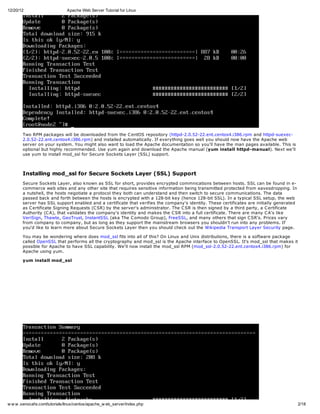 12/20/12                       Apache Web Server Tutorial for Linux




       Two RPM packages will be downloaded from the C entOS repository (httpd-2.0.52-22.ent.centos4.i386.rpm and httpd-suexec-
       2.0.52-22.ent.centos4.i386.rpm) and installed automatically. If everything goes well you should now have the Apache web
       server on your system. You might also want to load the Apache documentation so you'll have the man pages available. This is
       optional but highly recommended. Use yum again and download the Apache manual (yum install httpd-manual). Next we'll
       use yum to install mod_ssl for Secure Sockets Layer (SSL) support.



       Installing mod_ssl for Secure Sockets Layer (SSL) Support
       Secure Sockets Layer, also known as SSL for short, provides encrypted commnications between hosts. SSL can be found in e-
       commerce web sites and any other site that requires sensitive information being transmitted protected from eavesdropping. In
       a nutshell, the hosts negotiate a protocol they both can understand and then switch to secure communications. The data
       passed back and forth between the hosts is encrypted with a 128-bit key (hence 128-bit SSL). In a typical SSL setup, the web
       server has SSL support enabled and a certificate that verifies the company's identity. These certificates are initially generated
       as C ertificate Signing Requests (C SR) by the server's administrator. The C SR is then signed by a third party, a C ertificate
       Authority (C A), that validates the company's identity and makes the C SR into a full certificate. There are many C A's like
       VeriSign, Thawte, GeoTrust, InstantSSL (aka The C omodo Group), FreeSSL, and many others that sign C SR's. Prices vary
       from company to company, but as long as they support the mainstream browsers you shouldn't run into any problems. If
       you'd like to learn more about Secure Sockets Layer then you should check out the Wikipedia Transport Layer Security page.

       You may be wondering where does mod_ssl fits into all of this? On Linux and Unix distributions, there is a software package
       called OpenSSL that performs all the cryptography and mod_ssl is the Apache interface to OpenSSL. It's mod_ssl that makes it
       possible for Apache to have SSL capability. We'll now install the mod_ssl RPM (mod_ssl-2.0.52-22.ent.centos4.i386.rpm) for
       Apache using yum.

       yum install mod_ssl




w w w .xenocafe.com/tutorials/linux/centos/apache_w eb_server/index.php                                                                    2/18
 