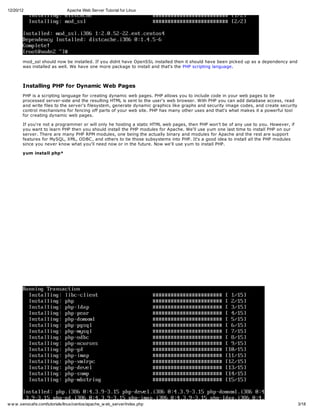 12/20/12                       Apache Web Server Tutorial for Linux




       mod_ssl should now be installed. If you didnt have OpenSSL installed then it should have been picked up as a dependency and
       was installed as well. We have one more package to install and that's the PHP scripting language.



       Installing PHP for Dynamic Web Pages
       PHP is a scripting language for creating dynamic web pages. PHP allows you to include code in your web pages to be
       processed server-side and the resulting HTML is sent to the user's web browser. With PHP you can add database access, read
       and write files to the server's filesystem, generate dynamic graphics like graphs and security image codes, and create security
       control mechanisms for fencing off parts of your web site. PHP has many other uses and that's what makes it a powerful tool
       for creating dynamic web pages.

       If you're not a programmer or will only he hosting a static HTML web pages, then PHP won't be of any use to you. However, if
       you want to learn PHP then you should install the PHP modules for Apache. We'll use yum one last time to install PHP on our
       server. There are many PHP RPM modules, one being the actually binary and modules for Apache and the rest are support
       features for MySQL, XML, ODBC , and others to tie those subsystems into PHP. It's a good idea to install all the PHP modules
       since you never know what you'll need now or in the future. Now we'll use yum to install PHP.

       yum install php*




w w w .xenocafe.com/tutorials/linux/centos/apache_w eb_server/index.php                                                                  3/18
 