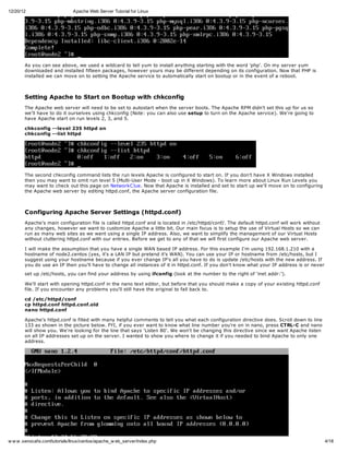12/20/12                       Apache Web Server Tutorial for Linux




       As you can see above, we used a wildcard to tell yum to install anything starting with the word 'php'. On my server yum
       downloaded and installed fifteen packages, however yours may be different depending on its configuration. Now that PHP is
       installed we can move on to setting the Apache service to automatically start on bootup or in the event of a reboot.



       Setting Apache to Start on Bootup with chkconfig
       The Apache web server will need to be set to autostart when the server boots. The Apache RPM didn't set this up for us so
       we'll have to do it ourselves using chkconfig (Note: you can also use setup to turn on the Apache service). We're going to
       have Apache start on run levels 2, 3, and 5.

       chkconfig --level 235 httpd on
       chkconfig --list httpd




       The second chkconfig command lists the run levels Apache is configured to start on. If you don't have X Windows installed
       then you may want to omit run level 5 (Multi-User Mode - boot up in X Windows). To learn more about Linux Run Levels you
       may want to check out this page on NetworkC lue. Now that Apache is installed and set to start up we'll move on to configuring
       the Apache web server by editing httpd.conf, the Apache server configuration file.



       Configuring Apache Server Settings (httpd.conf)
       Apache's main configuration file is called httpd.conf and is located in /etc/httpd/conf/. The default httpd.conf will work without
       any changes, however we want to customize Apache a little bit. Our main focus is to setup the use of Virtual Hosts so we can
       run as many web sites as we want using a single IP address. Also, we want to simplify the management of our Virtual Hosts
       without cluttering httpd.conf with our entries. Before we get to any of that we will first configure our Apache web server.

       I will make the assumption that you have a single WAN based IP address. For this example I'm using 192.168.1.210 with a
       hostname of node2.centos (yes, it's a LAN IP but pretend it's WAN). You can use your IP or hostname from /etc/hosts, but I
       suggest using your hostname because if you ever change IP's all you have to do is update /etc/hosts with the new address. If
       you do use an IP then you'll have to change all instances of it in httpd.conf. If you don't know what your IP address is or never
       set up /etc/hosts, you can find your address by using ifconfig (look at the number to the right of 'inet addr:').

       We'll start with opening httpd.conf in the nano text editor, but before that you should make a copy of your existing httpd.conf
       file. If you encounter any problems you'll still have the original to fall back to.

       cd /etc/httpd/conf
       cp httpd.conf httpd.conf.old
       nano httpd.conf

       Apache's httpd.conf is filled with many helpful comments to tell you what each configuration directive does. Scroll down to line
       133 as shown in the picture below. FYI, if you ever want to know what line number you're on in nano, press CTRL-C and nano
       will show you. We're looking for the line that says 'Listen 80'. We won't be changing this directive since we want Apache listen
       on all IP addresses set up on the server. I wanted to show you where to change it if you needed to bind Apache to only one
       address.




w w w .xenocafe.com/tutorials/linux/centos/apache_w eb_server/index.php                                                                     4/18
 