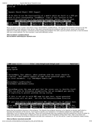12/20/12                       Apache Web Server Tutorial for Linux




       Move on down to line number 235 where it says 'ServerAdmin root@localhost'. The Apache ServerAdmin directive is for the
       administrator's email address of the server. End users encountering any problems with the server would use this email
       address to notify the sysadmin. C omment out the existing ServerAdmin line with a pound symbol and enter a new line below
       with your email address. For this example I used admin@node2.centos.

       #ServerAdmin root@localhost
       ServerAdmin admin@your-domain.com




       Below the ServerAdmin directive is ServerName. The Apache ServerName directive is for Apache to identify itself which is
       typically the hostname of the server. You'll want to specify your hostname or IP address instead of a valid DNS name
       especially if you're hosting many web sites. There are some people that may disagree with this method but I think it's better to
       keep all the generic information in httpd.conf and use specifics in the VirtualHost configuration files. Add a new blank line
       below the commented ServerName directive and add your hostname or IP. For this server I used my hostname node2.centos.

       #ServerName new.host.name:80
w w w .xenocafe.com/tutorials/linux/centos/apache_w eb_server/index.php                                                                   5/18
 