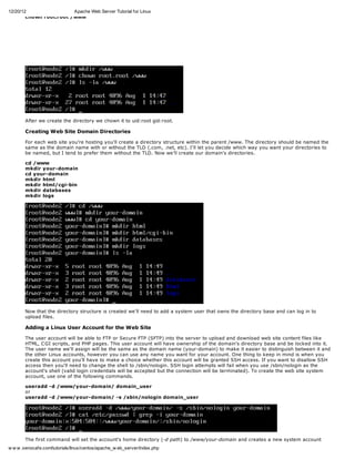 12/20/12                 Apache Web Server Tutorial for Linux
        chown root.root /www




       After we create the directory we chown it to uid:root gid:root.

       Creating Web Site Domain Directories

       For each web site you're hosting you'll create a directory structure within the parent /www. The directory should be named the
       same as the domain name with or without the TLD (.com, .net, etc). I'll let you decide which way you want your directories to
       be named, but I tend to prefer them without the TLD. Now we'll create our domain's directories.

       cd /www
       mkdir your-domain
       cd your-domain
       mkdir html
       mkdir html/cgi-bin
       mkdir databases
       mkdir logs




       Now that the directory structure is created we'll need to add a system user that owns the directory base and can log in to
       upload files.

       Adding a Linux User Account for the Web Site

       The user account will be able to FTP or Secure FTP (SFTP) into the server to upload and download web site content files like
       HTML, C GI scripts, and PHP pages. This user account will have ownership of the domain's directory base and be locked into it.
       The user name we'll assign will be the same as the domain name (your-domain) to make it easier to distinguish between it and
       the other Linux accounts, however you can use any name you want for your account. One thing to keep in mind is when you
       create this account you'll have to make a choice whether this account will be granted SSH access. If you want to disallow SSH
       access then you'll need to change the shell to /sbin/nologin. SSH login attempts will fail when you use /sbin/nologin as the
       account's shell (valid login credentials will be accepted but the connection will be terminated). To create the web site system
       account, use one of the following commands.

       useradd -d /www/your-domain/ domain_user
       or
       useradd -d /www/your-domain/ -s /sbin/nologin domain_user




        The first command will set the account's home directory (-d path) to /www/your-domain and creates a new system account
        with the user name of domain_user (last parameter of the command). The shell will be set to the default, which is typically
w w w .xenocafe.com/tutorials/linux/centos/apache_w eb_server/index.php
 