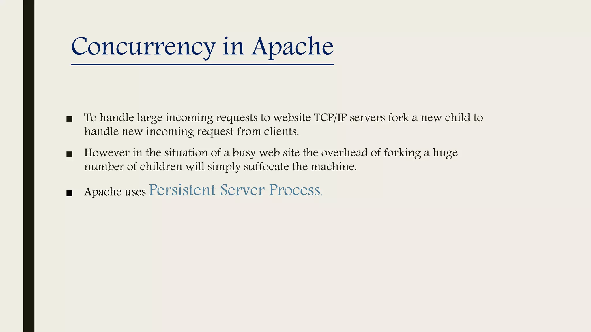 Concurrency in Apache
■ To handle large incoming requests to website TCP/IP servers fork a new child to
handle new incoming request from clients.
■ However in the situation of a busy web site the overhead of forking a huge
number of children will simply suffocate the machine.
■ Apache uses Persistent Server Process.
 