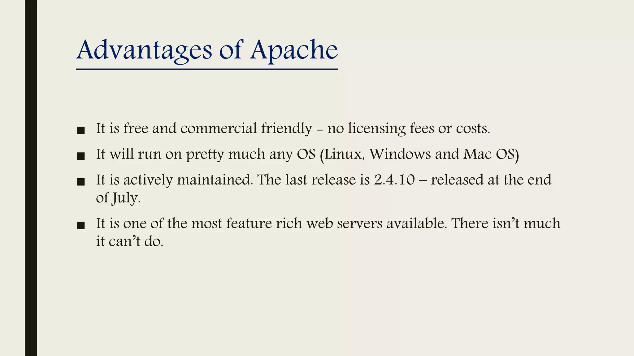 Advantages of Apache
■ It is free and commercial friendly - no licensing fees or costs.
■ It will run on pretty much any OS (Linux, Windows and Mac OS)
■ It is actively maintained. The last release is 2.4.10 – released at the end
of July.
■ It is one of the most feature rich web servers available. There isn’t much
it can’t do.
 
