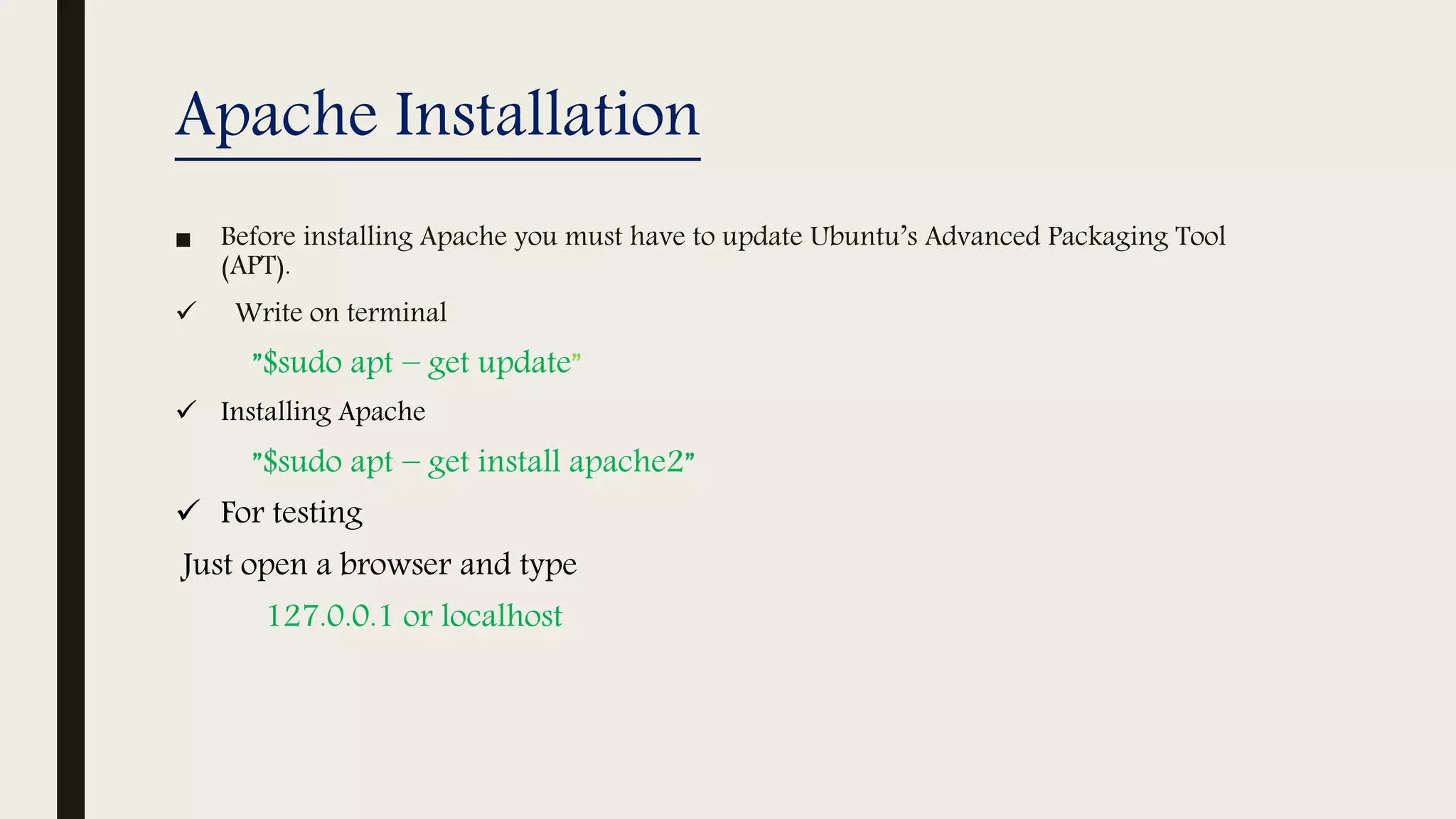 Apache Installation
■ Before installing Apache you must have to update Ubuntu’s Advanced Packaging Tool
(APT).
 Write on terminal
”$sudo apt − get update”
 Installing Apache
”$sudo apt − get install apache2”
 For testing
Just open a browser and type
127.0.0.1 or localhost
 
