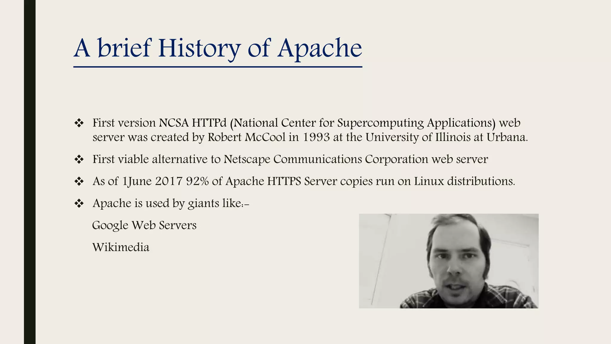 A brief History of Apache
 First version NCSA HTTPd (National Center for Supercomputing Applications) web
server was created by Robert McCool in 1993 at the University of Illinois at Urbana.
 First viable alternative to Netscape Communications Corporation web server
 As of 1June 2017 92% of Apache HTTPS Server copies run on Linux distributions.
 Apache is used by giants like:-
Google Web Servers
Wikimedia
 