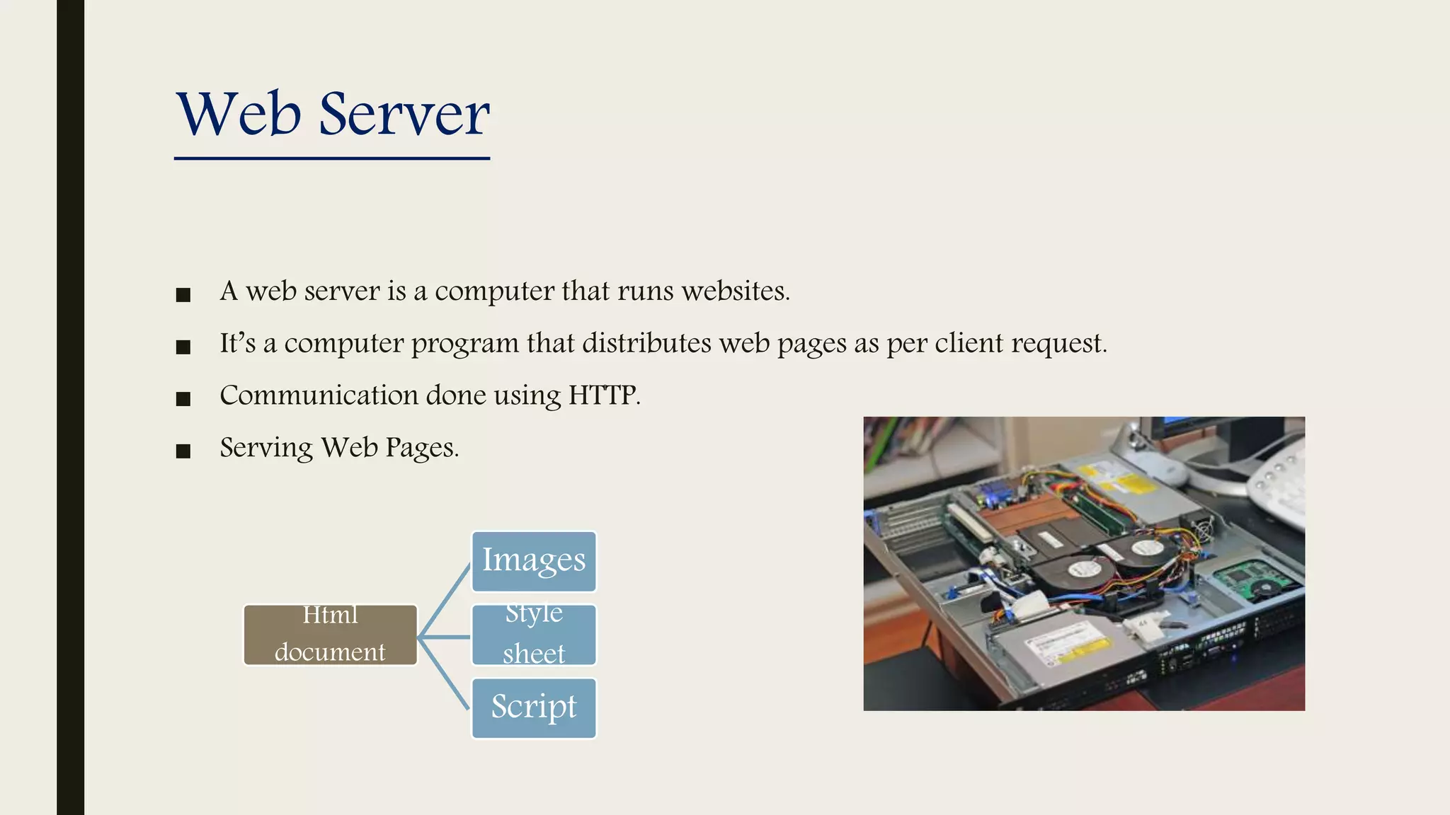 Web Server
■ A web server is a computer that runs websites.
■ It’s a computer program that distributes web pages as per client request.
■ Communication done using HTTP.
■ Serving Web Pages.
Html
document
Images
Style
sheet
Script
 