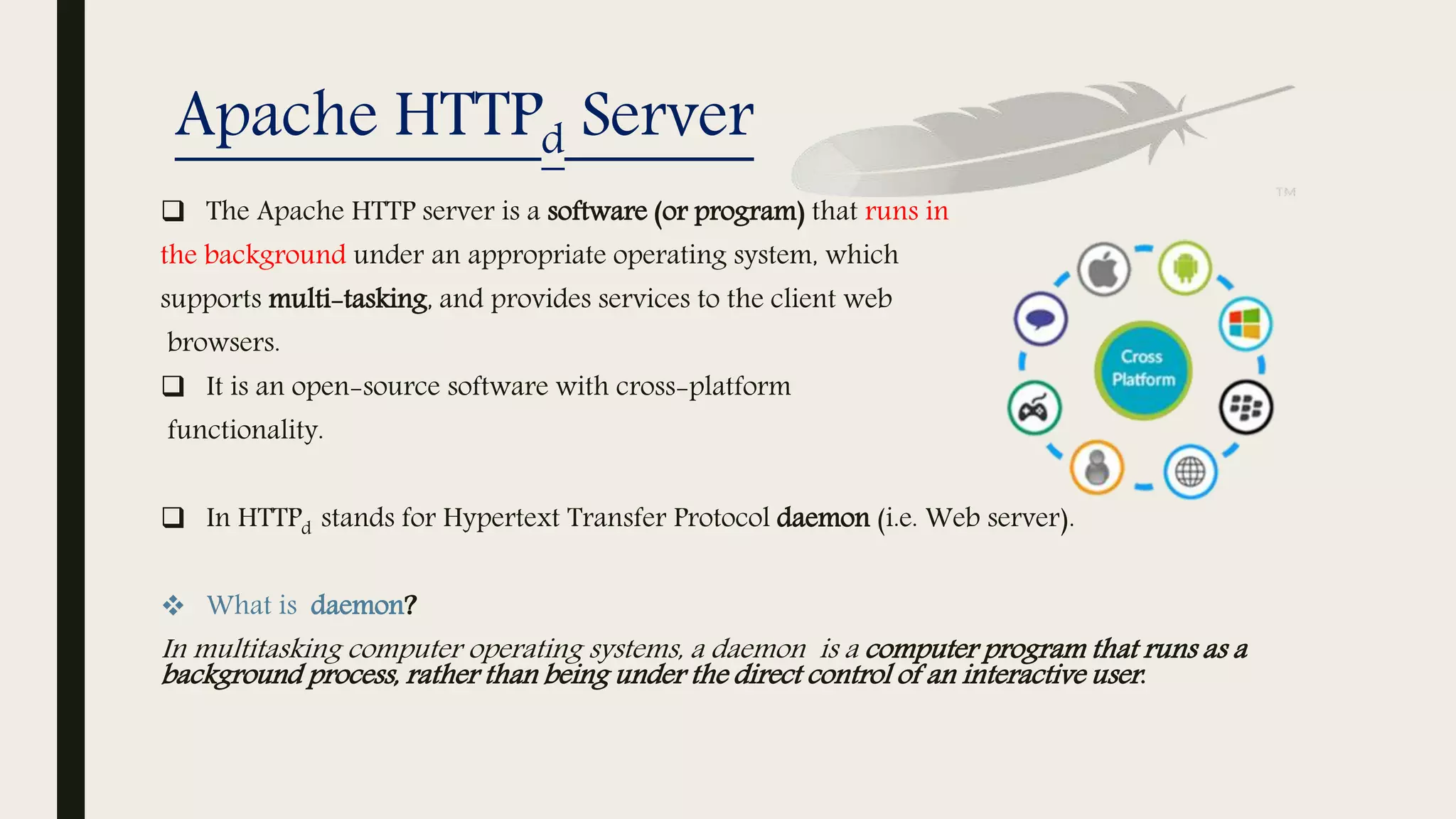 Apache HTTPd Server
 The Apache HTTP server is a software (or program) that runs in
the background under an appropriate operating system, which
supports multi-tasking, and provides services to the client web
browsers.
 It is an open-source software with cross-platform
functionality.
 In HTTPd stands for Hypertext Transfer Protocol daemon (i.e. Web server).
 What is daemon?
In multitasking computer operating systems, a daemon is a computer program that runs as a
background process, rather than being under the direct control of an interactive user.
 