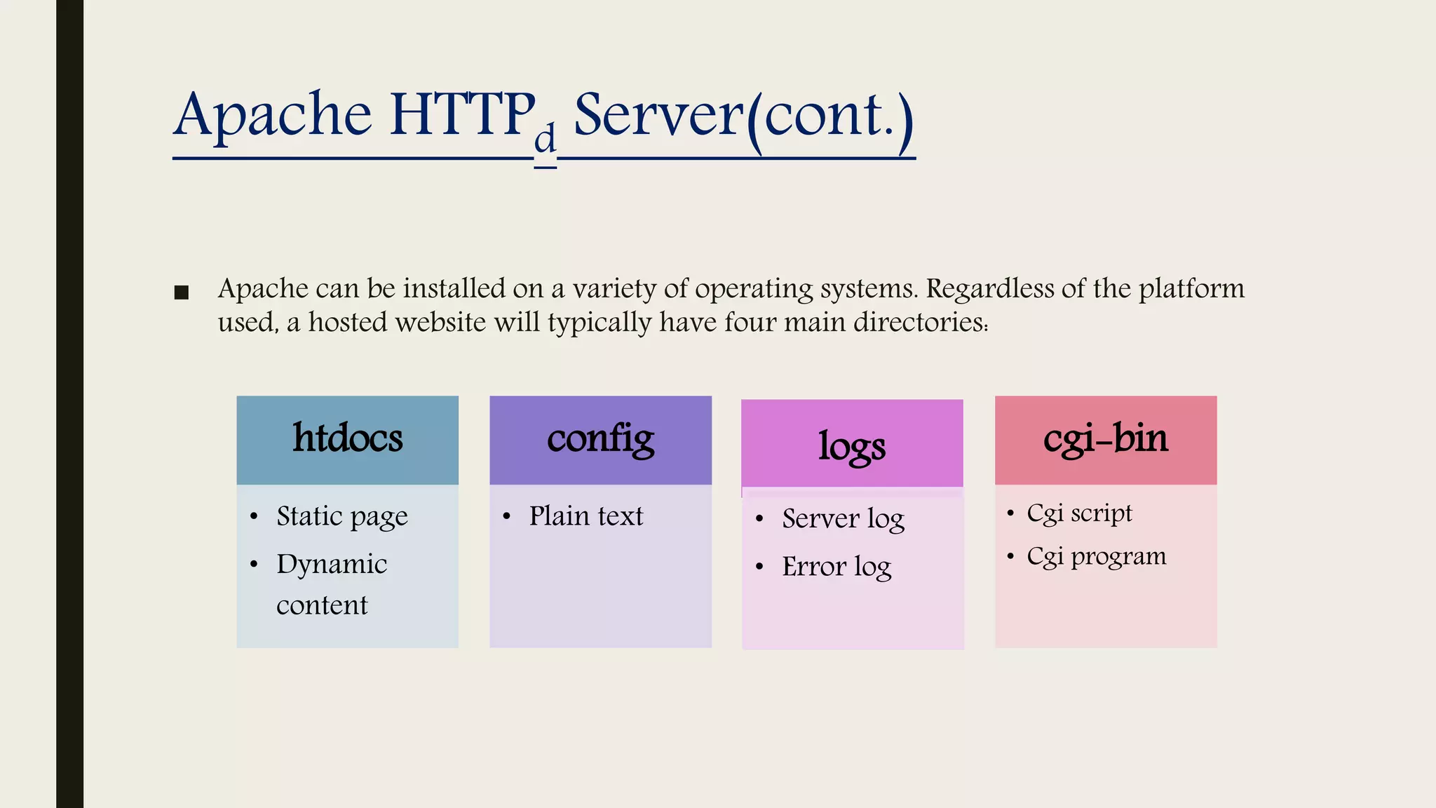 Apache HTTPd Server(cont.)
■ Apache can be installed on a variety of operating systems. Regardless of the platform
used, a hosted website will typically have four main directories:
htdocs
• Static page
• Dynamic
content
config
• Plain text
logs
• Server log
• Error log
cgi-bin
• Cgi script
• Cgi program
 