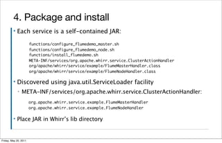 4. Package and install
         ▪   Each service is a self-contained JAR:

                       functions/configure_flumedemo_master.sh
                       functions/configure_flumedemo_node.sh
                       functions/install_flumedemo.sh
                       META-INF/services/org.apache.whirr.service.ClusterActionHandler
                       org/apache/whirr/service/example/FlumeMasterHandler.class
                       org/apache/whirr/service/example/FlumeNodeHandler.class

         ▪   Discovered using java.util.ServiceLoader facility
             ▪   META-INF/services/org.apache.whirr.service.ClusterActionHandler:
                       org.apache.whirr.service.example.FlumeMasterHandler
                       org.apache.whirr.service.example.FlumeNodeHandler

         ▪   Place JAR in Whirr’s lib directory


Friday, May 20, 2011
 