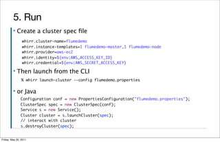 5. Run
         ▪   Create a cluster spec ﬁle
                whirr.cluster-name=flumedemo
                whirr.instance-templates=1 flumedemo-master,1 flumedemo-node
                whirr.provider=aws-ec2
                whirr.identity=${env:AWS_ACCESS_KEY_ID}
                whirr.credential=${env:AWS_SECRET_ACCESS_KEY}

         ▪   Then launch from the CLI
                % whirr launch-cluster --config flumedemo.properties

         ▪   or Java
               Configuration conf = new PropertiesConfiguration("flumedemo.properties");
               ClusterSpec spec = new ClusterSpec(conf);
               Service s = new Service();
               Cluster cluster = s.launchCluster(spec);
               // interact with cluster
               s.destroyCluster(spec);


Friday, May 20, 2011
 