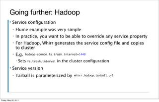 Going further: Hadoop
         ▪   Service conﬁguration
             ▪   Flume example was very simple
             ▪   In practice, you want to be able to override any service property
             ▪   For Hadoop, Whirr generates the service conﬁg ﬁle and copies
                 to cluster
             ▪   E.g.   hadoop-common.fs.trash.interval=1440

                 ▪   Sets fs.trash.interval in the cluster conﬁguration
         ▪   Service version
             ▪   Tarball is parameterized by         whirr.hadoop.tarball.url




Friday, May 20, 2011
 