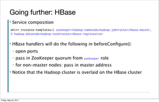 Going further: HBase
         ▪   Service composition
          whirr.instance-templates=1 zookeeper+hadoop-namenode+hadoop-jobtracker+hbase-master,
          5 hadoop-datanode+hadoop-tasktracker+hbase-regionserver


         ▪   HBase handlers will do the following in beforeConﬁgure():
             ▪   open ports
             ▪   pass in ZooKeeper quorum from zookeeper role
             ▪   for non-master nodes: pass in master address
         ▪   Notice that the Hadoop cluster is overlaid on the HBase cluster




Friday, May 20, 2011
 