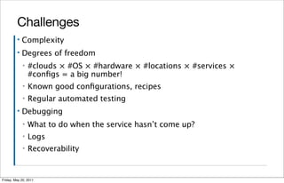 Challenges
         ▪   Complexity
         ▪   Degrees of freedom
             ▪   #clouds × #OS × #hardware × #locations × #services ×
                 #conﬁgs = a big number!
             ▪   Known good conﬁgurations, recipes
             ▪   Regular automated testing
         ▪   Debugging
             ▪   What to do when the service hasn’t come up?
             ▪   Logs
             ▪   Recoverability


Friday, May 20, 2011
 