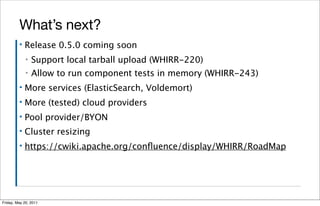 What’s next?
         ▪   Release 0.5.0 coming soon
             ▪   Support local tarball upload (WHIRR-220)
             ▪   Allow to run component tests in memory (WHIRR-243)
         ▪   More services (ElasticSearch, Voldemort)
         ▪   More (tested) cloud providers
         ▪   Pool provider/BYON
         ▪   Cluster resizing
         ▪   https://cwiki.apache.org/conﬂuence/display/WHIRR/RoadMap




Friday, May 20, 2011
 