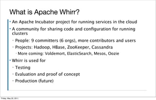 What is Apache Whirr?
         ▪   An Apache Incubator project for running services in the cloud
         ▪   A community for sharing code and conﬁguration for running
             clusters
             ▪   People: 9 committers (6 orgs), more contributors and users
             ▪   Projects: Hadoop, HBase, ZooKeeper, Cassandra
                 ▪   More coming: Voldemort, ElasticSearch, Mesos, Oozie
         ▪   Whirr is used for
             ▪   Testing
             ▪   Evaluation and proof of concept
             ▪   Production (future)


Friday, May 20, 2011
 