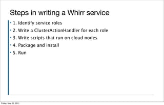 Steps in writing a Whirr service
         ▪   1. Identify service roles
         ▪   2. Write a ClusterActionHandler for each role
         ▪   3. Write scripts that run on cloud nodes
         ▪   4. Package and install
         ▪   5. Run




Friday, May 20, 2011
 