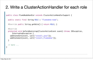 2. Write a ClusterActionHandler for each role
          public class FlumeNodeHandler extends ClusterActionHandlerSupport {

              public static final String ROLE = "flumedemo-node";

              @Override public String getRole() { return ROLE; }

              @Override
              protected void beforeBootstrap(ClusterActionEvent event) throws IOException,
                  InterruptedException {
                addStatement(event, call("install_java"));
                addStatement(event, call("install_flumedemo"));
              }

              // more ...
          }




Friday, May 20, 2011
 