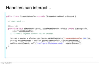 Handlers can interact...
          public class FlumeNodeHandler extends ClusterActionHandlerSupport {

              // continued ...

              @Override
              protected void beforeConfigure(ClusterActionEvent event) throws IOException,
                  InterruptedException {
                // firewall ingress authorization omitted

                  Instance master = cluster.getInstanceMatching(role(FlumeMasterHandler.ROLE));
                  String masterAddress = master.getPrivateAddress().getHostAddress();
                  addStatement(event, call("configure_flumedemo_node", masterAddress));
              }
          }




Friday, May 20, 2011
 