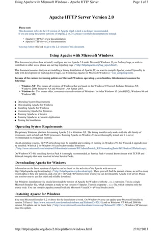 Using Apache with Microsoft Windows - Apache HTTP Server                                                                Page 1 of 7



                                    Apache HTTP Server Version 2.0

     Please note
    This document refers to the 2.0 version of Apache httpd, which is no longer recommended.
    If you are using the current versions of httpd (2.2 or 2.4), please visit their documentations instead:

        • Apache HTTP Server 2.2 documentation
        • Apache HTTP Server 2.4 documentation

    You may follow this link to go to the 2.2 version of this document.


                                    Using Apache with Microsoft Windows
This document explains how to install, configure and run Apache 2.0 under Microsoft Windows. If you find any bugs, or wish to
contribute in other ways, please use our bug reporting page (↗ http://httpd.apache.org/bug_report.html) .

This document assumes that you are installing a binary distribution of Apache. If you want to compile Apache yourself (possibly to
help with development or tracking down bugs), see Compiling Apache for Microsoft Windows (↗ win_compiling.html) .

Because of the current versioning policies on Microsoft Windows operating system families, this document assumes the
following:

     • Windows NT: This means all versions of Windows that are based on the Windows NT kernel. Includes Windows NT,
       Windows 2000, Windows XP and Windows .Net Server 2003.
     • Windows 9x: This means older, consumer-oriented versions of Windows. Includes Windows 95 (also OSR2), Windows 98 and
       Windows ME.


■   Operating System Requirements
■   Downloading Apache for Windows
■   Installing Apache for Windows
■   Customizing Apache for Windows
■   Running Apache as a Service
■   Running Apache as a Console Application
■   Testing the Installation

Operating System Requirements
The primary Windows platform for running Apache 2.0 is Windows NT. The binary installer only works with the x86 family of
processors, such as Intel and AMD processors. Running Apache on Windows 9x is not thoroughly tested, and it is never
recommended on production systems.

On all operating systems, TCP/IP networking must be installed and working. If running on Windows 95, the Winsock 2 upgrade must
be installed. Winsock 2 for Windows 95 can be downloaded from here
(↗ http://www.microsoft.com/windows95/downloads/contents/WUAdminTools/S_WUNetworkingTools/W95Sockets2/Default.asp) .

On Windows NT 4.0, installing Service Pack 6 is strongly recommended, as Service Pack 4 created known issues with TCP/IP and
Winsock integrity that were resolved in later Service Packs.

Downloading Apache for Windows
Information on the latest versions of Apache can be found on the web site of the Apache web server at
http://httpd.apache.org/download.cgi (↗ http://httpd.apache.org/download.cgi) . There you will find the current release, as well as more
recent alpha or beta test versions, and a list of HTTP and FTP mirrors from which you can download the Apache web server. Please
use a mirror near to you for a fast and reliable download.

For Windows installations you should download the version of Apache for Windows with the .msi extension. This is a single
Microsoft Installer file, which contains a ready-to-run version of Apache. There is a separate .zip file, which contains only the
source code. You can compile Apache yourself with the Microsoft Visual C++ (Visual Studio) tools.

Installing Apache for Windows
You need Microsoft Installer 1.2 or above for the installation to work. On Windows 9x you can update your Microsoft Installer to
version 2.0 here (↗ http://www.microsoft.com/downloads/release.asp?ReleaseID=32831) and on Windows NT 4.0 and 2000 the
version 2.0 update can be found here (↗ http://www.microsoft.com/downloads/release.asp?ReleaseID=32832) . Windows XP does not
need this update.




http://httpd.apache.org/docs/2.0/es/platform/windows.html                                                               27/02/2013
 