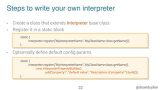 @doanduyhai
Steps to write your own interpreter
•  Create a class that extends Interpreter base class
•  Register it in a static block
•  Optionnally deﬁne default conﬁg params
22
static {
Interpreter.register("MyInterpreterName", MyClassName.class.getName());
}
static {
Interpreter.register("MyInterpreterName", MyClassName.class.getName(),
new InterpreterPropertyBuilder()
.add("property1", "default value", "Description of property1").build());
}
 