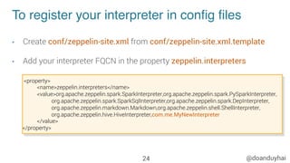 @doanduyhai
To register your interpreter in conﬁg ﬁles
•  Create conf/zeppelin-site.xml from conf/zeppelin-site.xml.template
•  Add your interpreter FQCN in the property zeppelin.interpreters
24
<property>
<name>zeppelin.interpreters</name>
<value>org.apache.zeppelin.spark.SparkInterpreter,org.apache.zeppelin.spark.PySparkInterpreter,
org.apache.zeppelin.spark.SparkSqlInterpreter,org.apache.zeppelin.spark.DepInterpreter,
org.apache.zeppelin.markdown.Markdown,org.apache.zeppelin.shell.ShellInterpreter,
org.apache.zeppelin.hive.HiveInterpreter,com.me.MyNewInterpreter
</value>
</property>
 