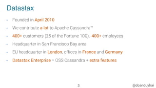 @doanduyhai
Datastax
•  Founded in April 2010
•  We contribute a lot to Apache Cassandra™
•  400+ customers (25 of the Fortune 100), 400+ employees
•  Headquarter in San Francisco Bay area
•  EU headquarter in London, ofﬁces in France and Germany
•  Datastax Enterprise = OSS Cassandra + extra features
3
 