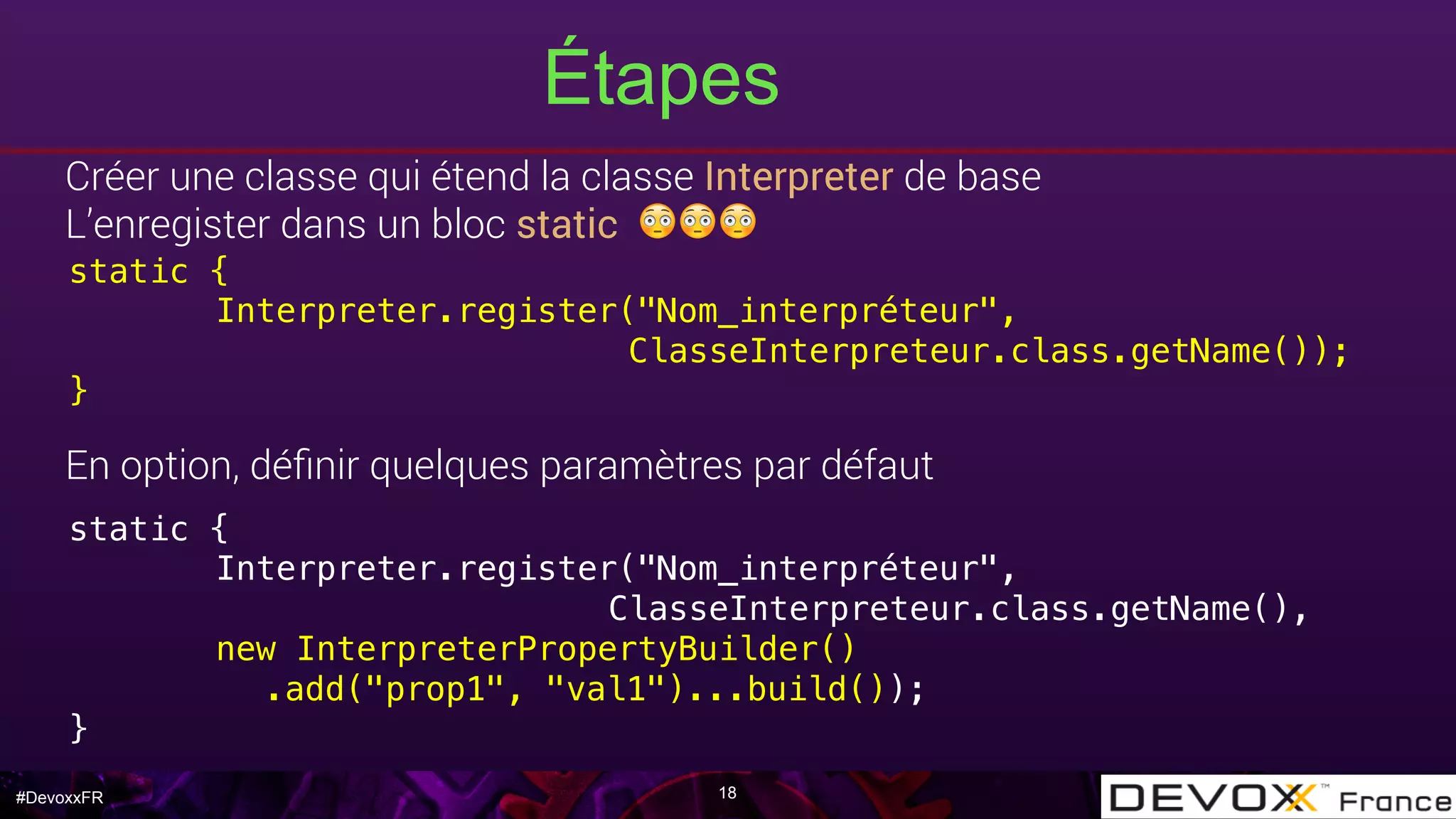 #DevoxxFR
Étapes
Créer une classe qui étend la classe Interpreter de base
L’enregister dans un bloc static 😳😳😳
En option, déﬁnir quelques paramètres par défaut
18
static {!
Interpreter.register("Nom_interpréteur",!
ClasseInterpreteur.class.getName());!
}!
static {!
Interpreter.register("Nom_interpréteur",!
ClasseInterpreteur.class.getName(),!
new InterpreterPropertyBuilder()!
.add("prop1", "val1")...build());!
}!
 