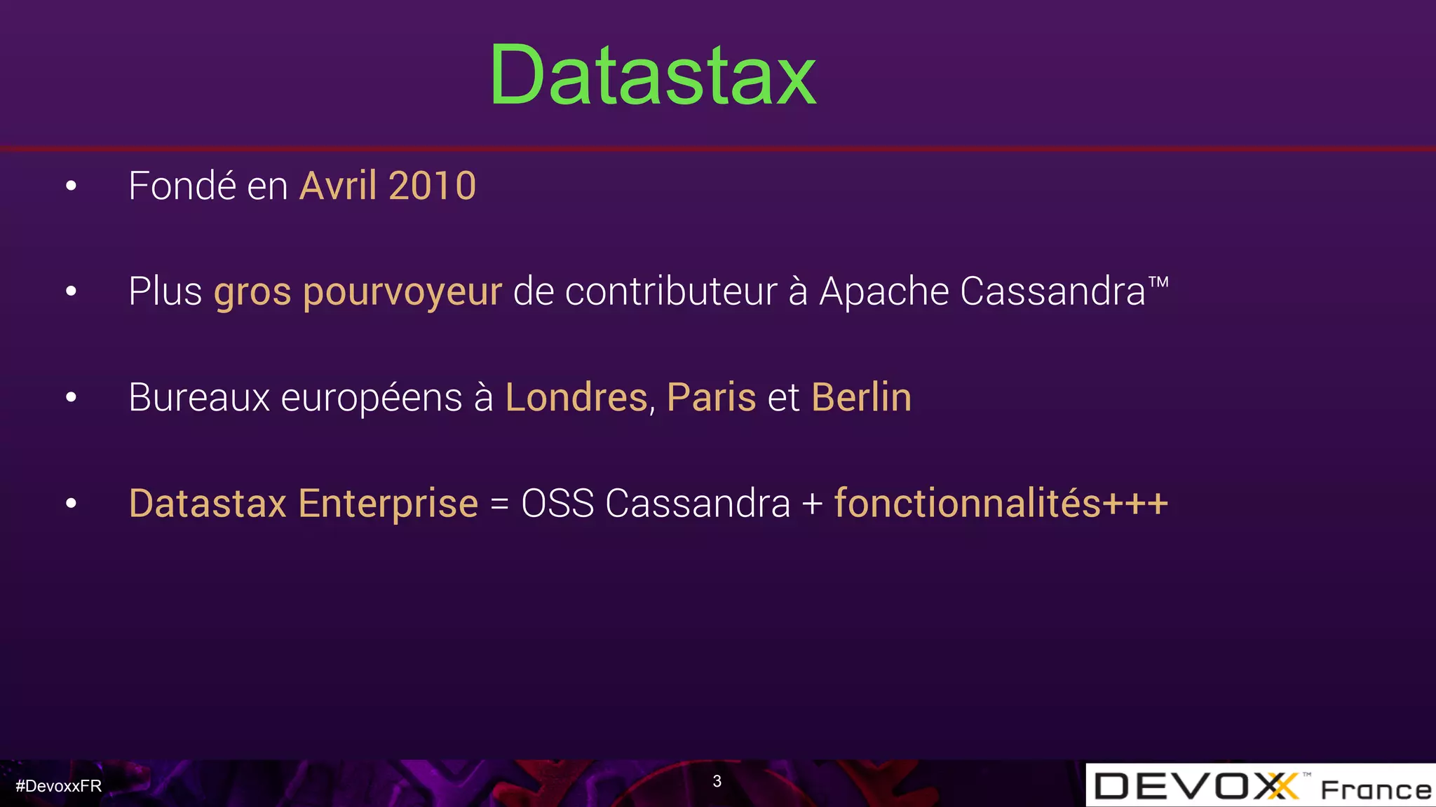 #DevoxxFR
Datastax
•  Fondé en Avril 2010
•  Plus gros pourvoyeur de contributeur à Apache Cassandra™
•  Bureaux européens à Londres, Paris et Berlin
•  Datastax Enterprise = OSS Cassandra + fonctionnalités+++
3
 