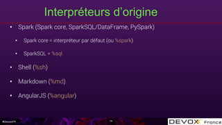 #DevoxxFR
Interpréteurs d’origine
•  Spark (Spark core, SparkSQL/DataFrame, PySpark)
•  Spark core = interpréteur par défaut (ou %spark)
•  SparkSQL = %sql
•  Shell (%sh)
•  Markdown (%md)
•  AngularJS (%angular)
14
 