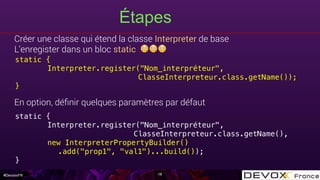 #DevoxxFR
Étapes
Créer une classe qui étend la classe Interpreter de base
L’enregister dans un bloc static 😳😳😳
En option, déﬁnir quelques paramètres par défaut
18
static {!
Interpreter.register("Nom_interpréteur",!
ClasseInterpreteur.class.getName());!
}!
static {!
Interpreter.register("Nom_interpréteur",!
ClasseInterpreteur.class.getName(),!
new InterpreterPropertyBuilder()!
.add("prop1", "val1")...build());!
}!
 