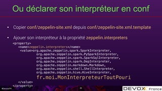 #DevoxxFR
Ou déclarer son interpréteur en conf
•  Copier conf/zeppelin-site.xml depuis conf/zeppelin-site.xml.template
•  Ajouer son interpréteur à la propriété zeppelin.interpreters
20
<property>!
<name>zeppelin.interpreters</name>!
<value>org.apache.zeppelin.spark.SparkInterpreter,!
org.apache.zeppelin.spark.PySparkInterpreter,!
org.apache.zeppelin.spark.SparkSqlInterpreter,!
org.apache.zeppelin.spark.DepInterpreter,!
org.apache.zeppelin.markdown.Markdown,!
org.apache.zeppelin.shell.ShellInterpreter,!
org.apache.zeppelin.hive.HiveInterpreter,!
fr.moi.MonInterpreteurToutPouri!
</value>!
</property>!
 