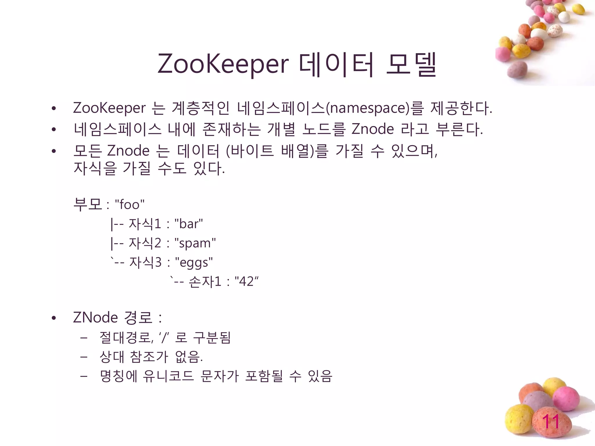 11
ZooKeeper 데이터 모델
• ZooKeeper 는 계층적인 네임스페이스(namespace)를 제공한다.
• 네임스페이스 내에 존재하는 개별 노드를 Znode 라고 부른다.
• 모듞 Znode 는 데이터 (바이트 배열)를 가질 수 있으며,
자식을 가질 수도 있다.
부모 : "foo"
|-- 자식1 : "bar"
|-- 자식2 : "spam"
`-- 자식3 : "eggs"
`-- 손자1 : "42“
• ZNode 경로 :
– 젃대경로, ‘/’ 로 구분됨
– 상대 참조가 없음.
– 명칭에 유니코드 문자가 포함될 수 있음
 