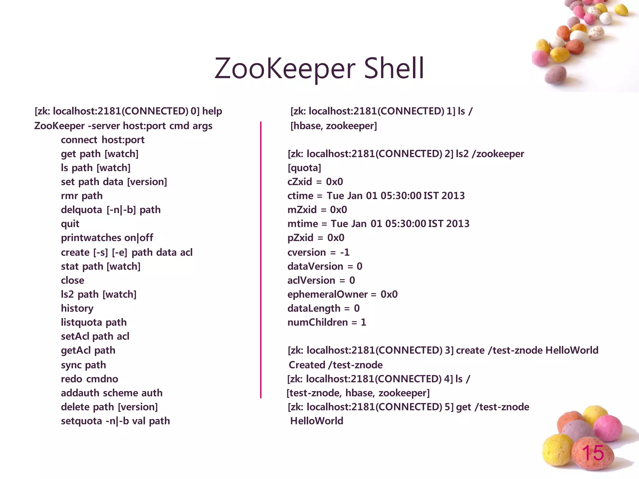 15
ZooKeeper Shell
[zk: localhost:2181(CONNECTED) 0] help [zk: localhost:2181(CONNECTED) 1] ls /
ZooKeeper -server host:port cmd args [hbase, zookeeper]
connect host:port
get path [watch] [zk: localhost:2181(CONNECTED) 2] ls2 /zookeeper
ls path [watch] [quota]
set path data [version] cZxid = 0x0
rmr path ctime = Tue Jan 01 05:30:00 IST 2013
delquota [-n|-b] path mZxid = 0x0
quit mtime = Tue Jan 01 05:30:00 IST 2013
printwatches on|off pZxid = 0x0
create [-s] [-e] path data acl cversion = -1
stat path [watch] dataVersion = 0
close aclVersion = 0
ls2 path [watch] ephemeralOwner = 0x0
history dataLength = 0
listquota path numChildren = 1
setAcl path acl
getAcl path [zk: localhost:2181(CONNECTED) 3] create /test-znode HelloWorld
sync path Created /test-znode
redo cmdno [zk: localhost:2181(CONNECTED) 4] ls /
addauth scheme auth [test-znode, hbase, zookeeper]
delete path [version] [zk: localhost:2181(CONNECTED) 5] get /test-znode
setquota -n|-b val path HelloWorld
 