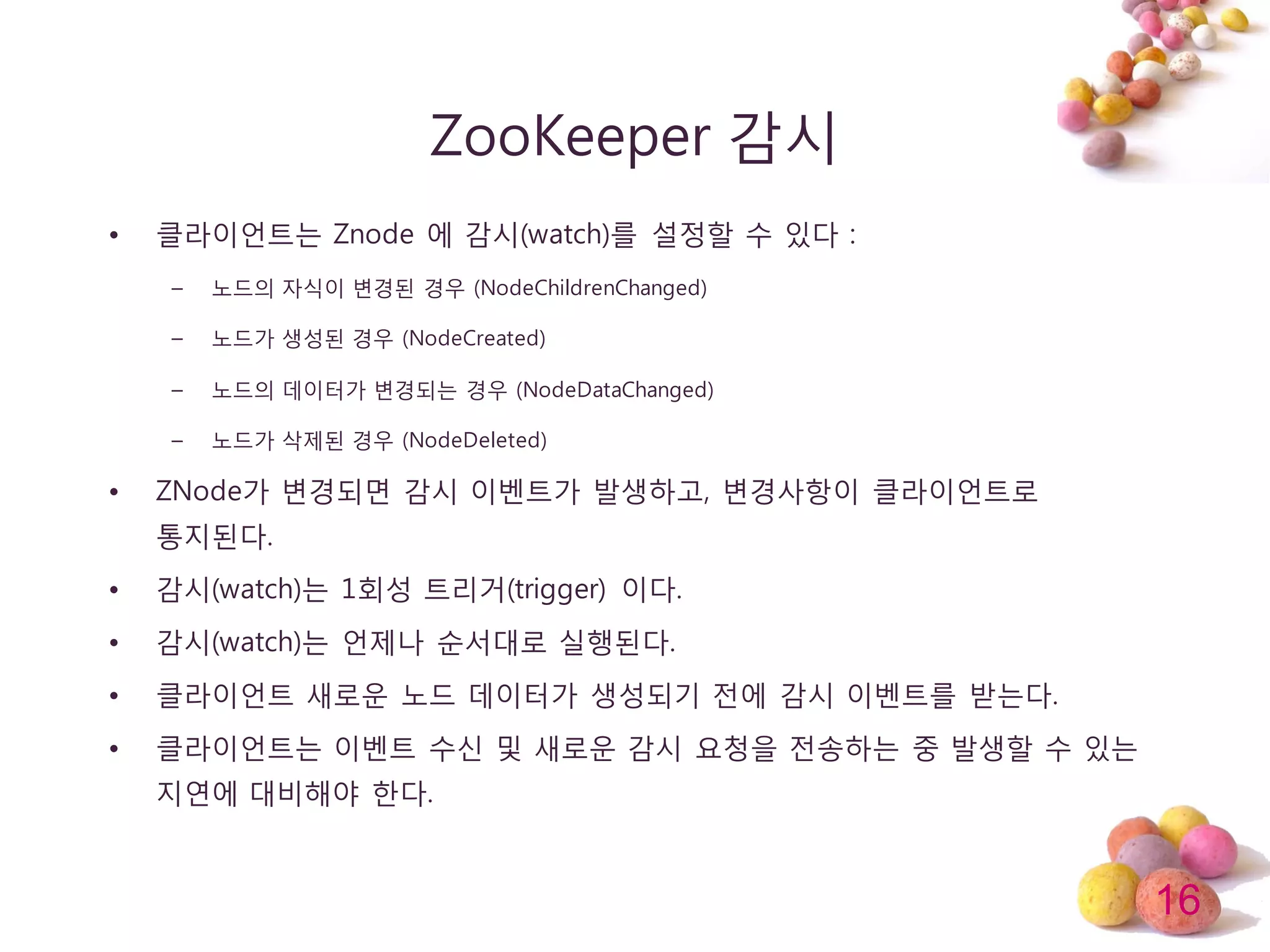 16
ZooKeeper 감시
• 클라이얶트는 Znode 에 감시(watch)를 설정할 수 있다 :
– 노드의 자식이 변경된 경우 (NodeChildrenChanged)
– 노드가 생성된 경우 (NodeCreated)
– 노드의 데이터가 변경되는 경우 (NodeDataChanged)
– 노드가 삭제된 경우 (NodeDeleted)
• ZNode가 변경되면 감시 이벤트가 발생하고, 변경사항이 클라이얶트로
통지된다.
• 감시(watch)는 1회성 트리거(trigger) 이다.
• 감시(watch)는 얶제나 순서대로 실행된다.
• 클라이얶트 새로운 노드 데이터가 생성되기 젂에 감시 이벤트를 받는다.
• 클라이얶트는 이벤트 수싞 및 새로운 감시 요청을 젂송하는 중 발생할 수 있는
지연에 대비해야 한다.
 