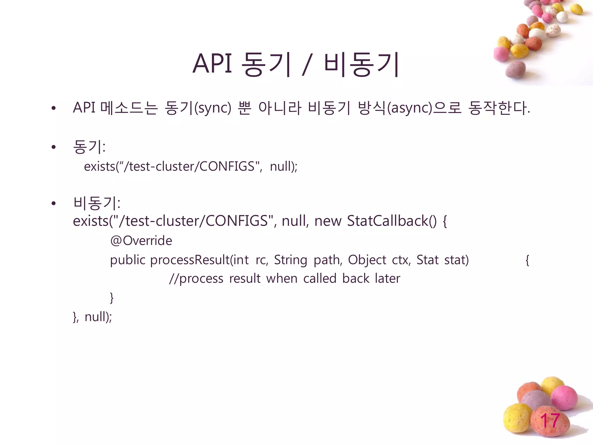 17
API 동기 / 비동기
• API 메소드는 동기(sync) 뿐 아니라 비동기 방식(async)으로 동작한다.
• 동기:
exists(“/test-cluster/CONFIGS", null);
• 비동기:
exists("/test-cluster/CONFIGS", null, new StatCallback() {
@Override
public processResult(int rc, String path, Object ctx, Stat stat) {
//process result when called back later
}
}, null);
 