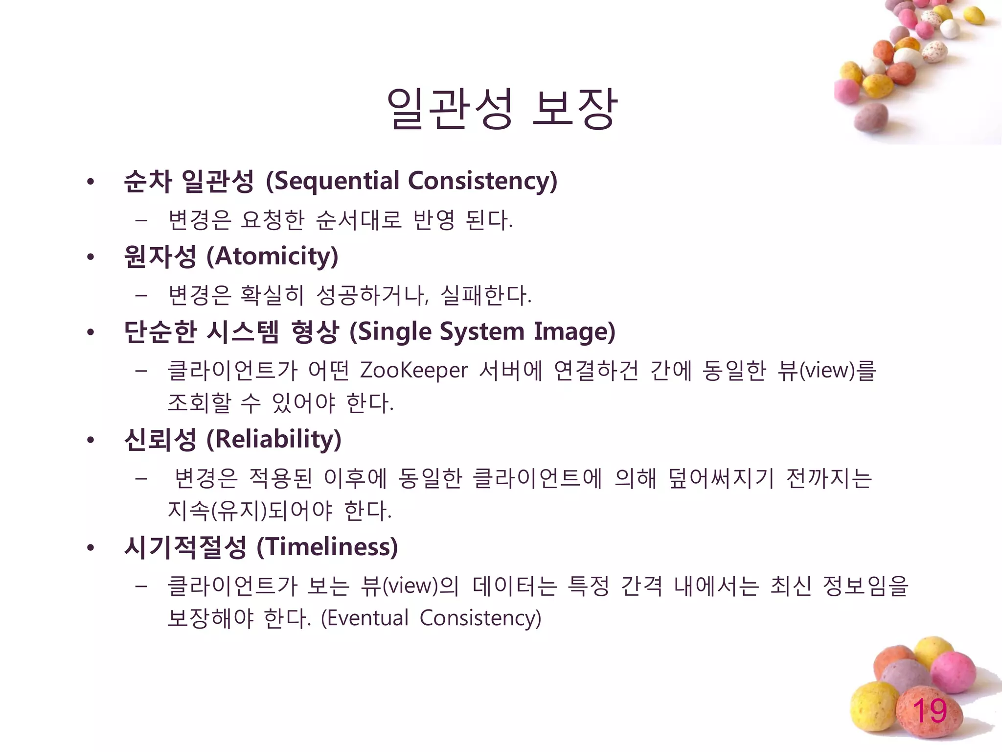 19
일관성 보장
• 순차 일관성 (Sequential Consistency)
– 변경은 요청한 순서대로 반영 된다.
• 원자성 (Atomicity)
– 변경은 확실히 성공하거나, 실패한다.
• 단순한 시스템 형상 (Single System Image)
– 클라이얶트가 어떤 ZooKeeper 서버에 연결하건 갂에 동일한 뷰(view)를
조회할 수 있어야 한다.
• 신뢰성 (Reliability)
– 변경은 적용된 이후에 동일한 클라이얶트에 의해 덮어써지기 젂까지는
지속(유지)되어야 한다.
• 시기적절성 (Timeliness)
– 클라이얶트가 보는 뷰(view)의 데이터는 특정 갂격 내에서는 최싞 정보임을
보장해야 한다. (Eventual Consistency)
 