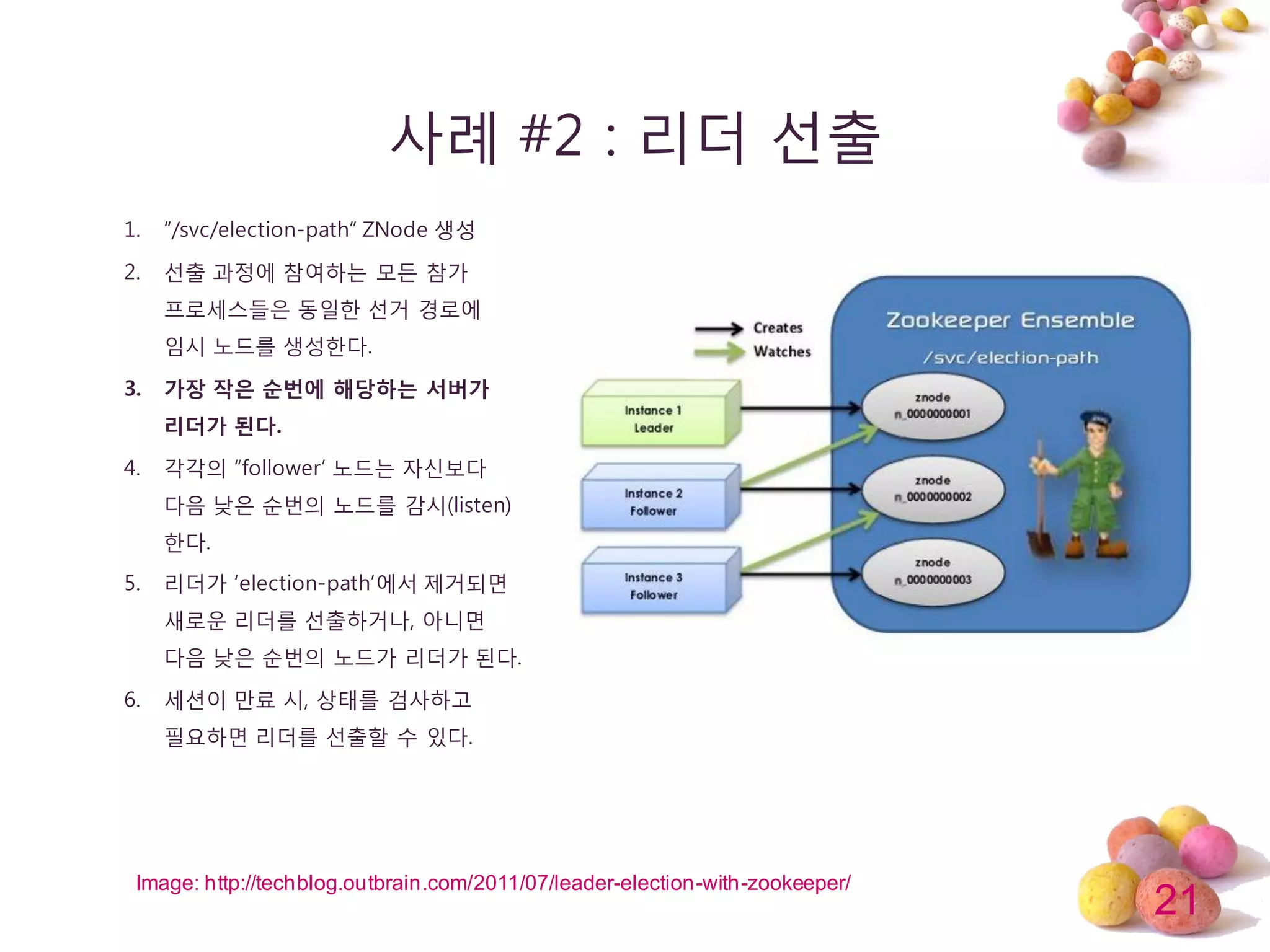 21
사례 #2 : 리더 선출
1. “/svc/election-path“ ZNode 생성
2. 선출 과정에 참여하는 모듞 참가
프로세스들은 동일한 선거 경로에
임시 노드를 생성한다.
3. 가장 작은 순번에 해당하는 서버가
리더가 된다.
4. 각각의 “follower’ 노드는 자싞보다
다음 낮은 순번의 노드를 감시(listen)
한다.
5. 리더가 ‘election-path’에서 제거되면
새로운 리더를 선출하거나, 아니면
다음 낮은 순번의 노드가 리더가 된다.
6. 세션이 만료 시, 상태를 검사하고
필요하면 리더를 선출할 수 있다.
Image: http://techblog.outbrain.com/2011/07/leader-election-with-zookeeper/
 