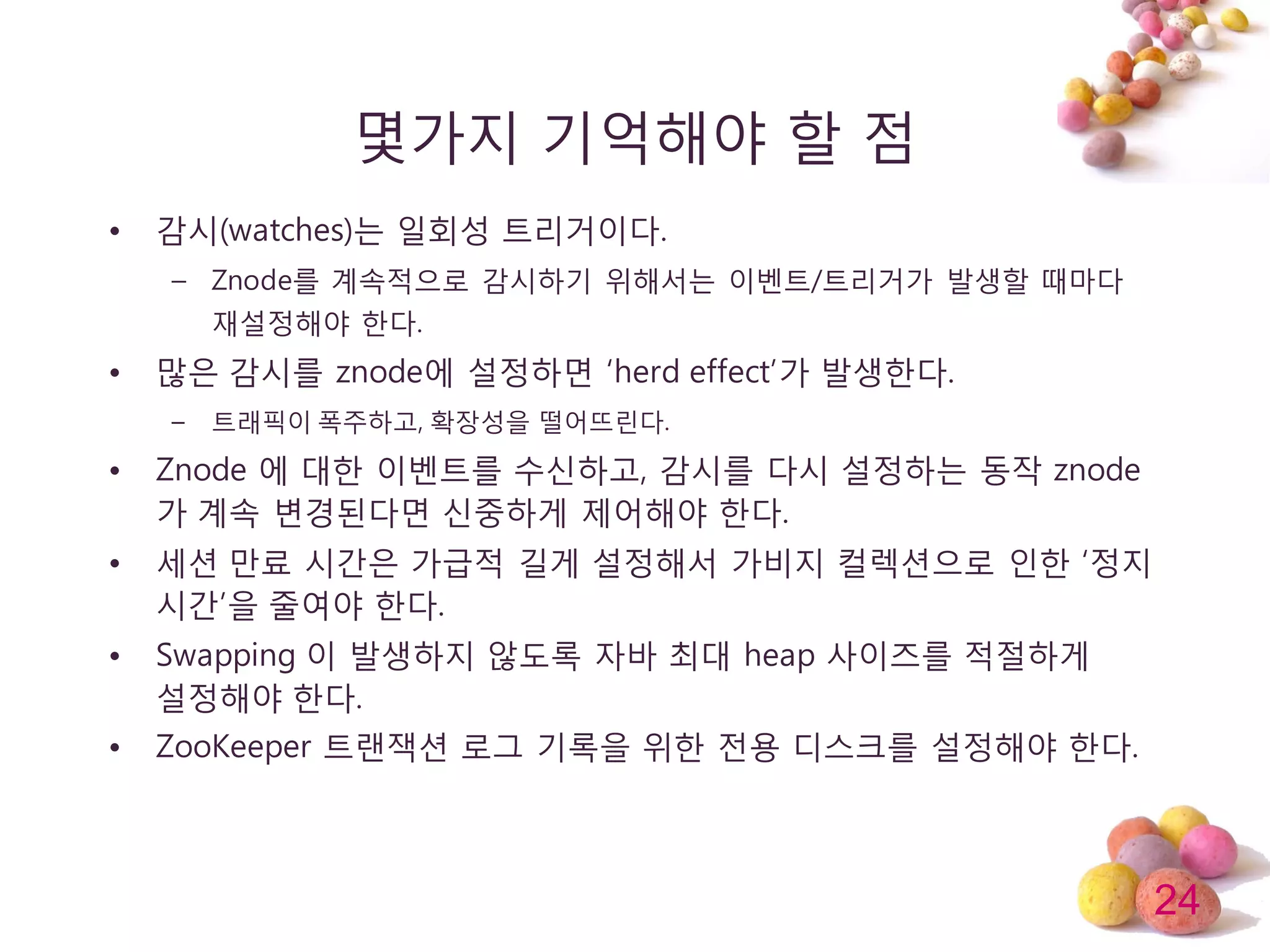 24
몇가지 기억해야 할 점
• 감시(watches)는 일회성 트리거이다.
– Znode를 계속적으로 감시하기 위해서는 이벤트/트리거가 발생할 때마다
재설정해야 한다.
• 많은 감시를 znode에 설정하면 ‘herd effect’가 발생한다.
– 트래픽이 폭주하고, 확장성을 떨어뜨린다.
• Znode 에 대한 이벤트를 수싞하고, 감시를 다시 설정하는 동작 znode
가 계속 변경된다면 싞중하게 제어해야 한다.
• 세션 만료 시갂은 가급적 길게 설정해서 가비지 컬렉션으로 인한 ‘정지
시갂’을 줄여야 한다.
• Swapping 이 발생하지 않도록 자바 최대 heap 사이즈를 적젃하게
설정해야 한다.
• ZooKeeper 트랜잭션 로그 기록을 위한 젂용 디스크를 설정해야 한다.
 