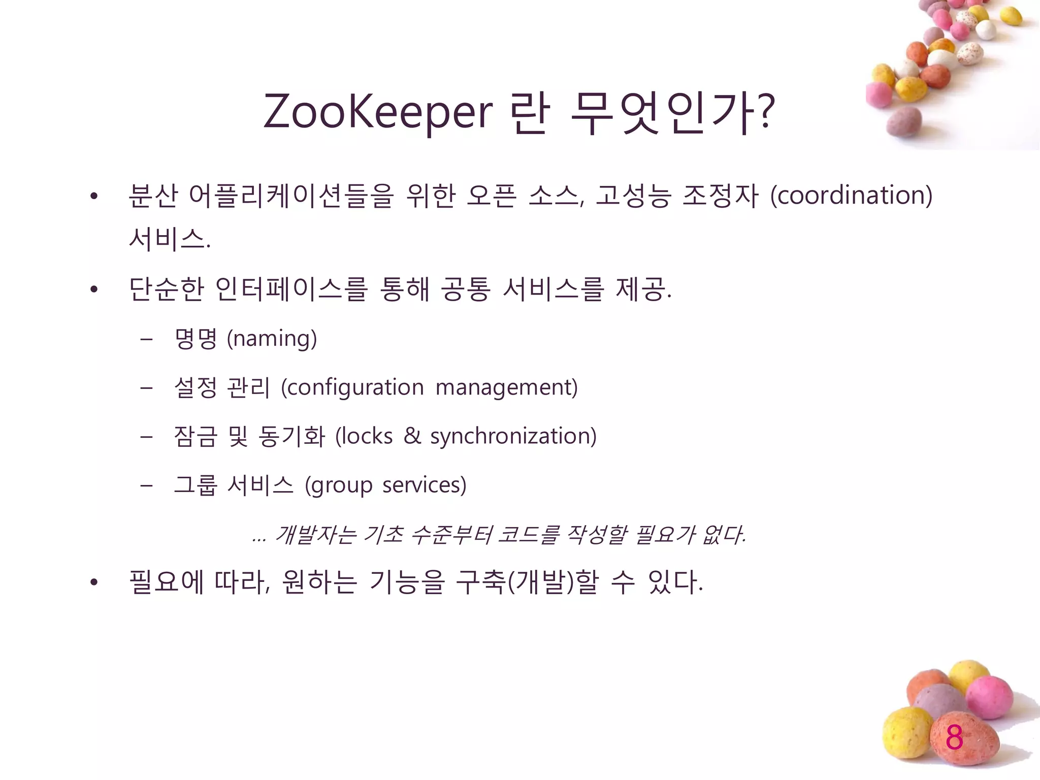 8
ZooKeeper 띾 무엇인가?
• 분산 어플리케이션들을 위한 오픈 소스, 고성능 조정자 (coordination)
서비스.
• 단순한 인터페이스를 통해 공통 서비스를 제공.
– 명명 (naming)
– 설정 관리 (configuration management)
– 잠금 및 동기화 (locks & synchronization)
– 그룹 서비스 (group services)
… 개발자는 기초 수준부터 코드를 작성할 필요가 없다.
• 필요에 따라, 원하는 기능을 구축(개발)할 수 있다.
 
