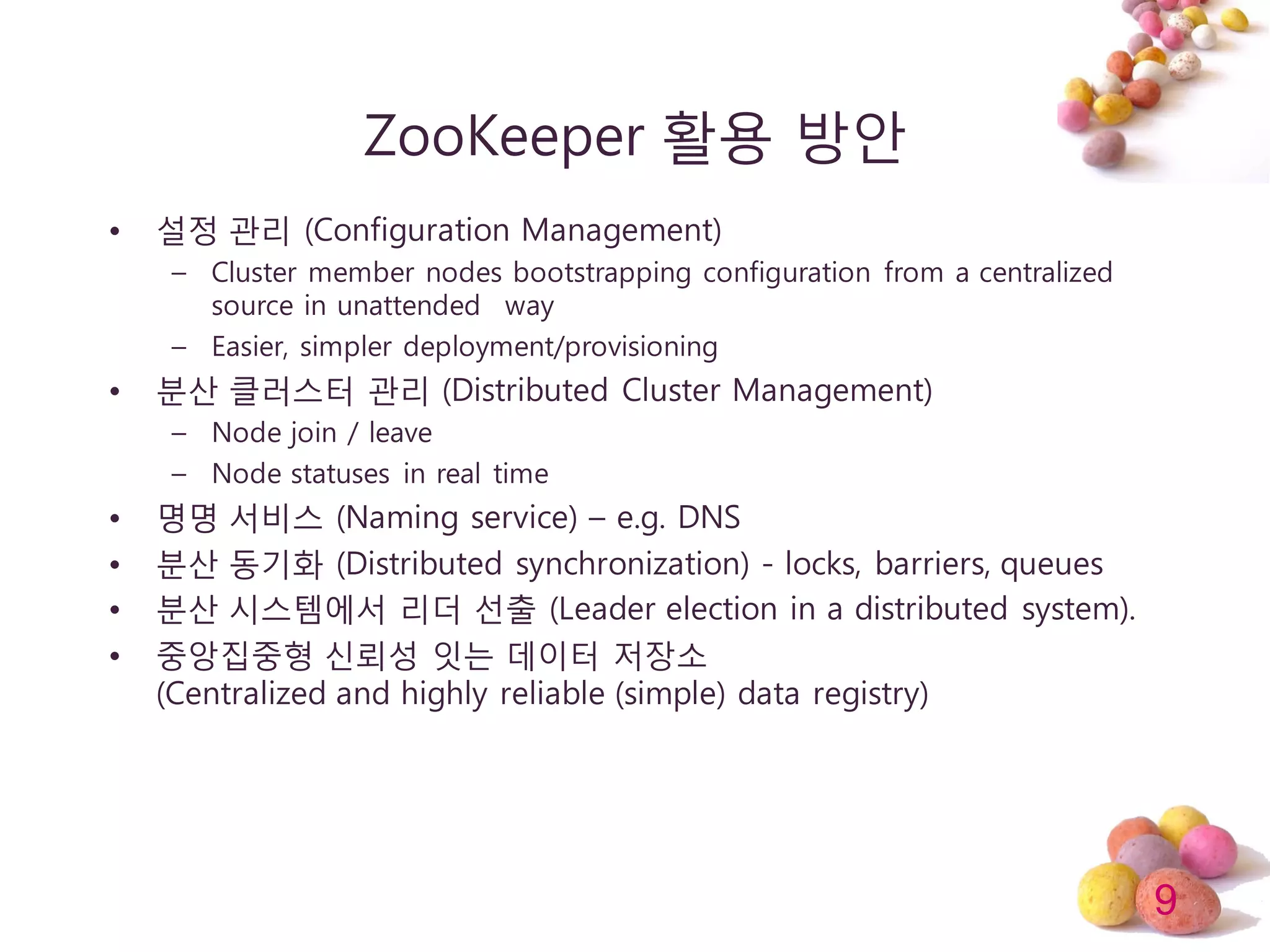 9
ZooKeeper 활용 방안
• 설정 관리 (Configuration Management)
– Cluster member nodes bootstrapping configuration from a centralized
source in unattended way
– Easier, simpler deployment/provisioning
• 분산 클러스터 관리 (Distributed Cluster Management)
– Node join / leave
– Node statuses in real time
• 명명 서비스 (Naming service) – e.g. DNS
• 분산 동기화 (Distributed synchronization) - locks, barriers, queues
• 분산 시스템에서 리더 선출 (Leader election in a distributed system).
• 중앙집중형 싞뢰성 잇는 데이터 저장소
(Centralized and highly reliable (simple) data registry)
 