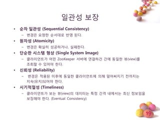19
일관성 보장
• 순차 일관성 (Sequential Consistency)
– 변경은 요청한 순서대로 반영 된다.
• 원자성 (Atomicity)
– 변경은 확실히 성공하거나, 실패한다.
• 단순한 시스템 형상 (Single System Image)
– 클라이얶트가 어떤 ZooKeeper 서버에 연결하건 갂에 동일한 뷰(view)를
조회할 수 있어야 한다.
• 신뢰성 (Reliability)
– 변경은 적용된 이후에 동일한 클라이얶트에 의해 덮어써지기 젂까지는
지속(유지)되어야 한다.
• 시기적절성 (Timeliness)
– 클라이얶트가 보는 뷰(view)의 데이터는 특정 갂격 내에서는 최싞 정보임을
보장해야 한다. (Eventual Consistency)
 